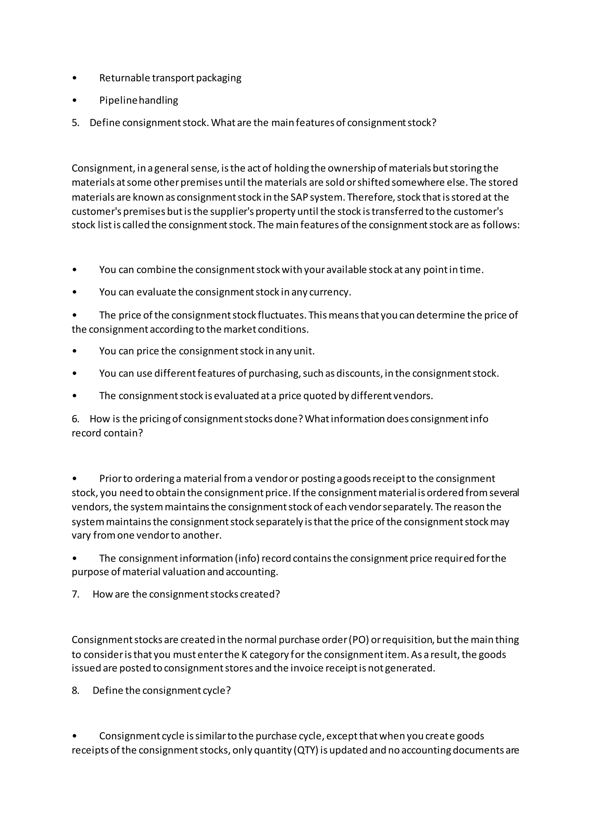 • Returnable transportpackaging
• Pipelinehandling
5. Define consignmentstock.Whatare the mainfeaturesof consignmentstock?
Consignment,inageneral sense,isthe actof holdingthe ownershipof materialsbutstoringthe
materialsatsome otherpremisesuntil the materials are soldorshiftedsomewhere else.The stored
materialsare knownasconsignmentstockinthe SAPsystem.Therefore,stockthatisstoredat the
customer'spremisesbutisthe supplier'spropertyuntil the stockistransferredtothe customer's
stock listiscalledthe consignmentstock.The mainfeaturesof the consignmentstockare as follows:
• You can combine the consignmentstockwithyouravailable stockatany pointintime.
• You can evaluate the consignmentstockinanycurrency.
• The price of the consignmentstockfluctuates.Thismeansthatyoucandetermine the price of
the consignmentaccordingtothe marketconditions.
• You can price the consignmentstockinanyunit.
• You can use differentfeatures of purchasing,suchasdiscounts,inthe consignmentstock.
• The consignmentstockisevaluatedata price quotedbydifferentvendors.
6. How is the pricingof consignmentstocksdone?Whatinformationdoesconsignmentinfo
record contain?
• Priorto orderinga material froma vendoror postingagoodsreceiptto the consignment
stock,you needtoobtainthe consignmentprice.If the consignmentmaterialisorderedfromseveral
vendors,the systemmaintainsthe consignmentstockof eachvendorseparately.The reasonthe
systemmaintainsthe consignmentstockseparatelyisthatthe price of the consignmentstockmay
vary fromone vendorto another.
• The consignmentinformation(info) recordcontainsthe consignmentprice requiredforthe
purpose of material valuationandaccounting.
7. Howare the consignmentstockscreated?
Consignmentstocksare createdinthe normal purchase order(PO) orrequisition,butthe mainthing
to consideristhatyou mustenterthe K categoryfor the consignmentitem.Asaresult,the goods
issuedare postedtoconsignmentstoresandthe invoice receiptisnotgenerated.
8. Define the consignmentcycle?
• Consignmentcycle issimilartothe purchase cycle,exceptthatwhenyoucreate goods
receiptsof the consignmentstocks,onlyquantity(QTY) isupdatedandnoaccountingdocumentsare
 