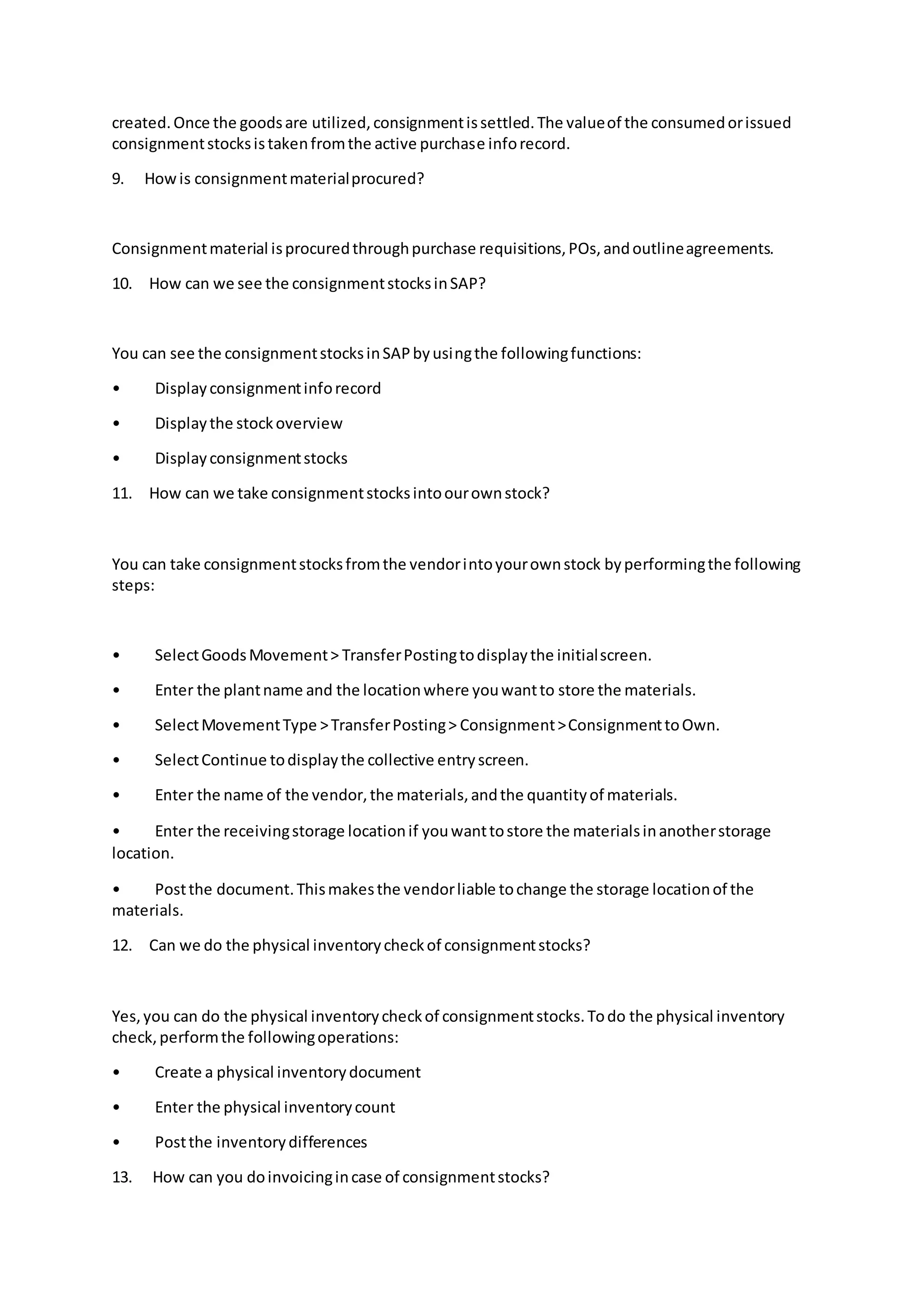 created.Once the goodsare utilized,consignmentissettled.The valueof the consumedorissued
consignmentstocksistakenfromthe active purchase inforecord.
9. Howis consignmentmaterialprocured?
Consignmentmaterial isprocuredthroughpurchase requisitions,POs,andoutlineagreements.
10. How can we see the consignmentstocksinSAP?
You can see the consignmentstocksinSAPbyusingthe followingfunctions:
• Displayconsignmentinforecord
• Displaythe stockoverview
• Displayconsignmentstocks
11. How can we take consignmentstocksintoourownstock?
You can take consignmentstocksfromthe vendorintoyourownstock byperformingthe following
steps:
• SelectGoodsMovement> TransferPostingtodisplaythe initialscreen.
• Enter the plantname and the locationwhere youwantto store the materials.
• SelectMovementType >TransferPosting> Consignment>ConsignmenttoOwn.
• SelectContinue todisplaythe collective entryscreen.
• Enter the name of the vendor,the materials,andthe quantityof materials.
• Enter the receivingstorage locationif youwanttostore the materialsinanotherstorage
location.
• Postthe document.Thismakesthe vendorliable tochange the storage locationof the
materials.
12. Can we do the physical inventorycheckof consignmentstocks?
Yes,you can do the physical inventorycheckof consignmentstocks.Todo the physical inventory
check,performthe followingoperations:
• Create a physical inventorydocument
• Enter the physical inventorycount
• Postthe inventorydifferences
13. How can you doinvoicingincase of consignmentstocks?
 