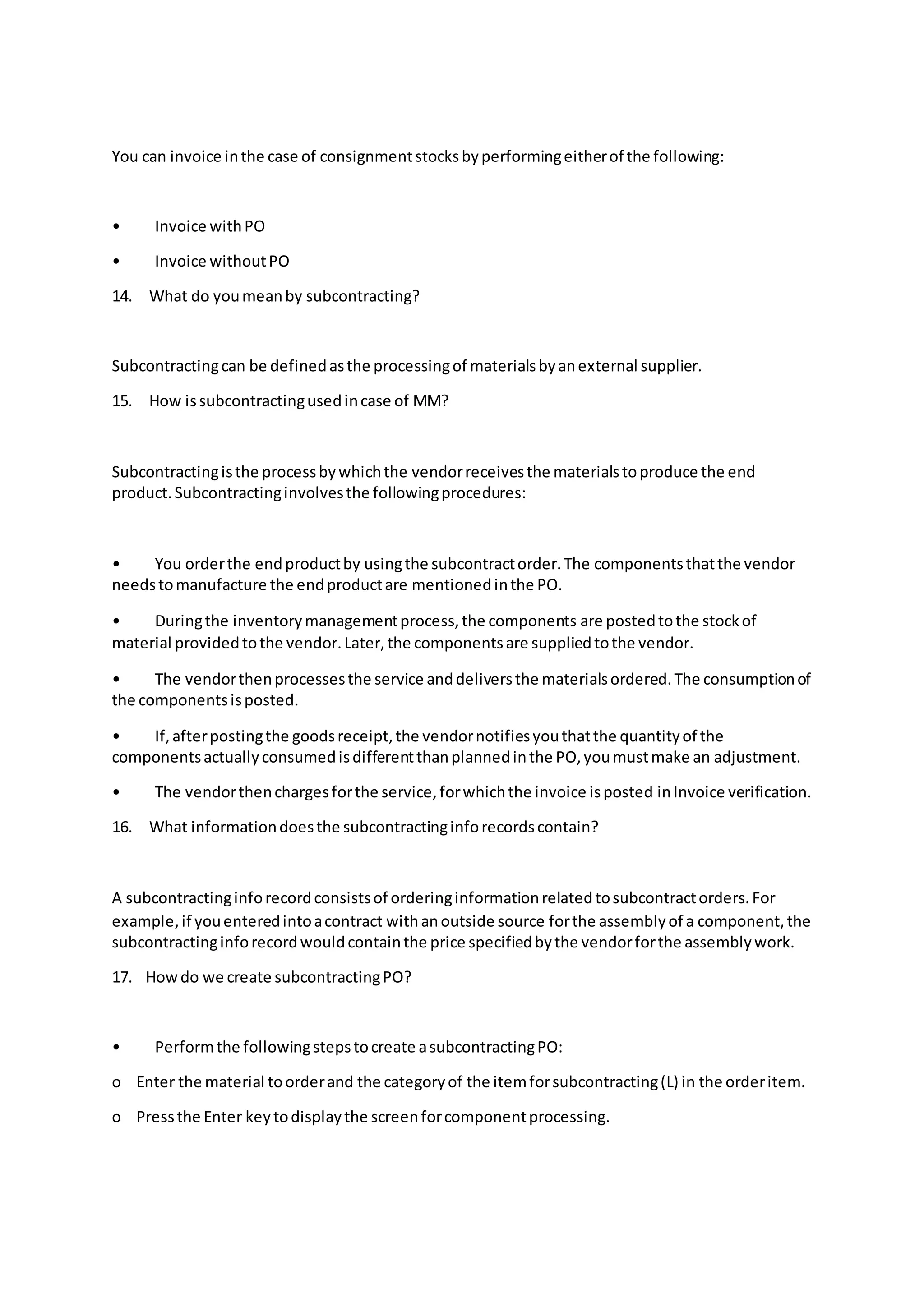 You can invoice inthe case of consignmentstocksbyperformingeitherof the following:
• Invoice withPO
• Invoice withoutPO
14. What do youmeanby subcontracting?
Subcontractingcan be definedasthe processingof materialsbyanexternal supplier.
15. How issubcontractingusedincase of MM?
Subcontractingisthe processbywhichthe vendorreceivesthe materialstoproduce the end
product.Subcontractinginvolvesthe followingprocedures:
• You orderthe endproductby usingthe subcontractorder.The componentsthatthe vendor
needstomanufacture the endproductare mentionedinthe PO.
• Duringthe inventorymanagementprocess,the components are postedtothe stockof
material providedtothe vendor.Later,the componentsare suppliedtothe vendor.
• The vendorthenprocessesthe service anddeliversthe materialsordered.The consumptionof
the componentsisposted.
• If,afterpostingthe goodsreceipt,the vendornotifiesyouthatthe quantityof the
componentsactuallyconsumedisdifferentthanplannedinthe PO,youmustmake an adjustment.
• The vendorthenchargesforthe service,forwhichthe invoice isposted inInvoice verification.
16. What informationdoesthe subcontractinginforecordscontain?
A subcontractinginforecordconsistsof orderinginformationrelatedtosubcontractorders.For
example,if youenteredintoacontract withanoutside source forthe assemblyof a component,the
subcontractinginforecordwouldcontainthe price specifiedbythe vendorforthe assemblywork.
17. Howdo we create subcontractingPO?
• Performthe followingstepstocreate asubcontractingPO:
o Enter the material toorderand the categoryof the itemforsubcontracting(L) in the orderitem.
o Pressthe Enter keytodisplaythe screenforcomponentprocessing.
 
