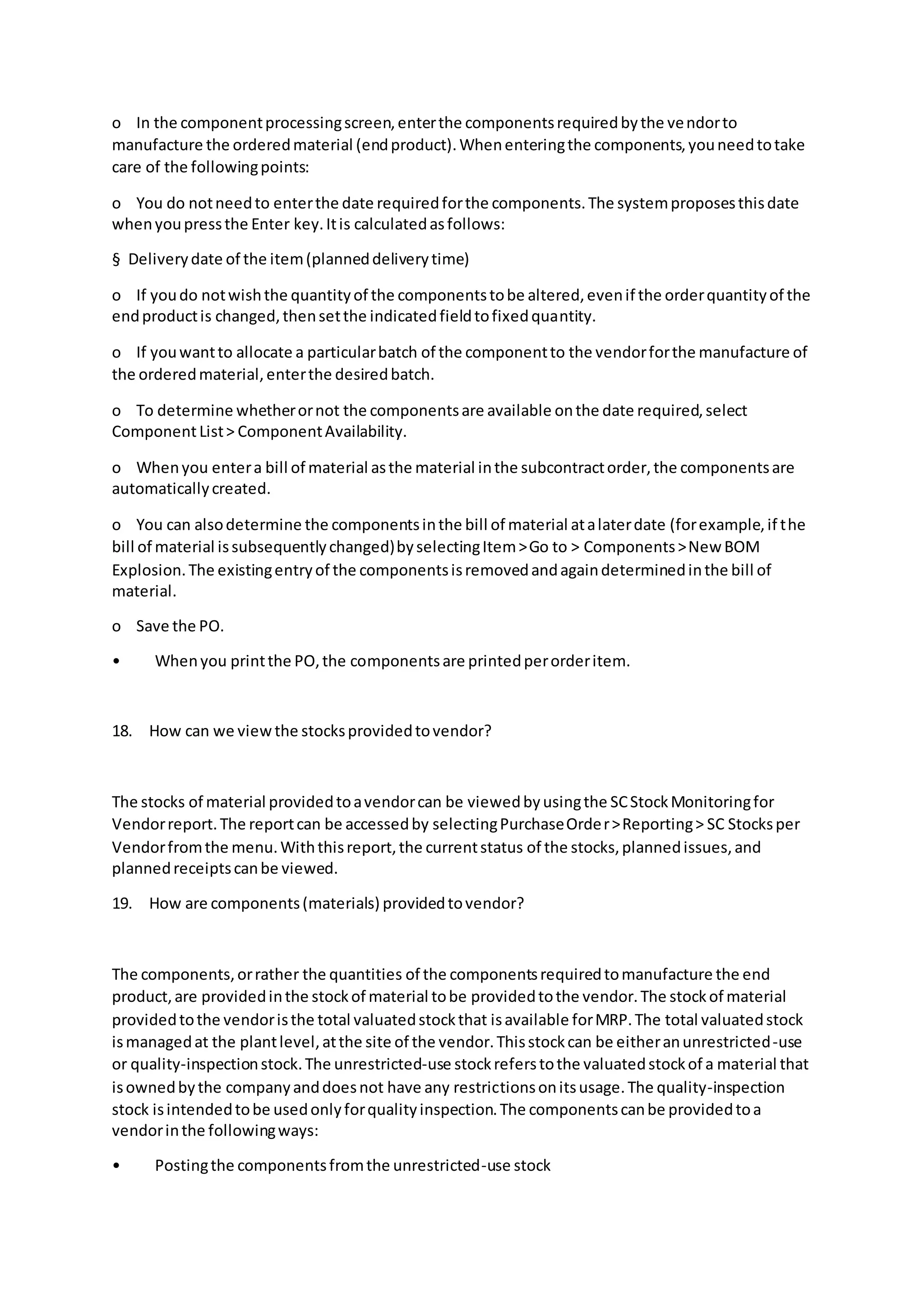 o In the componentprocessingscreen,enterthe componentsrequiredbythe vendorto
manufacture the orderedmaterial (endproduct).Whenenteringthe components,youneedtotake
care of the followingpoints:
o You do notneedto enterthe date requiredforthe components.The systemproposesthisdate
whenyoupressthe Enter key.Itis calculatedasfollows:
§ Deliverydate of the item(planneddeliverytime)
o If youdo notwishthe quantityof the componentstobe altered,evenif the orderquantityof the
endproductis changed,thensetthe indicatedfieldtofixedquantity.
o If youwantto allocate a particularbatch of the componentto the vendorforthe manufacture of
the orderedmaterial,enterthe desiredbatch.
o To determine whetherornot the componentsare available onthe date required,select
ComponentList> ComponentAvailability.
o Whenyou entera bill of material asthe material inthe subcontractorder,the componentsare
automaticallycreated.
o You can alsodetermine the componentsinthe bill of material atalaterdate (forexample,if the
bill of material issubsequentlychanged)byselectingItem>Go to > Components>New BOM
Explosion.The existingentryof the componentsisremovedandagaindeterminedinthe bill of
material.
o Save the PO.
• Whenyou printthe PO,the componentsare printedperorderitem.
18. How can we viewthe stocksprovidedtovendor?
The stocks of material providedtoavendorcan be viewedbyusingthe SCStockMonitoringfor
Vendorreport.The reportcan be accessedby selectingPurchaseOrder>Reporting> SC Stocksper
Vendorfromthe menu.Withthisreport,the currentstatus of the stocks,plannedissues,and
plannedreceiptscanbe viewed.
19. How are components(materials) providedtovendor?
The components,orrather the quantities of the componentsrequiredtomanufacture the end
product,are providedinthe stockof material tobe providedtothe vendor.The stockof material
providedtothe vendoristhe total valuatedstockthat isavailable forMRP.The total valuatedstock
ismanagedat the plantlevel,atthe site of the vendor.Thisstockcan be eitheranunrestricted-use
or quality-inspectionstock.The unrestricted-use stockreferstothe valuatedstockof a material that
isownedbythe companyanddoesnot have any restrictionsonitsusage.The quality-inspection
stock isintendedtobe usedonlyforqualityinspection.The componentscanbe providedtoa
vendorinthe followingways:
• Postingthe componentsfromthe unrestricted-use stock
 
