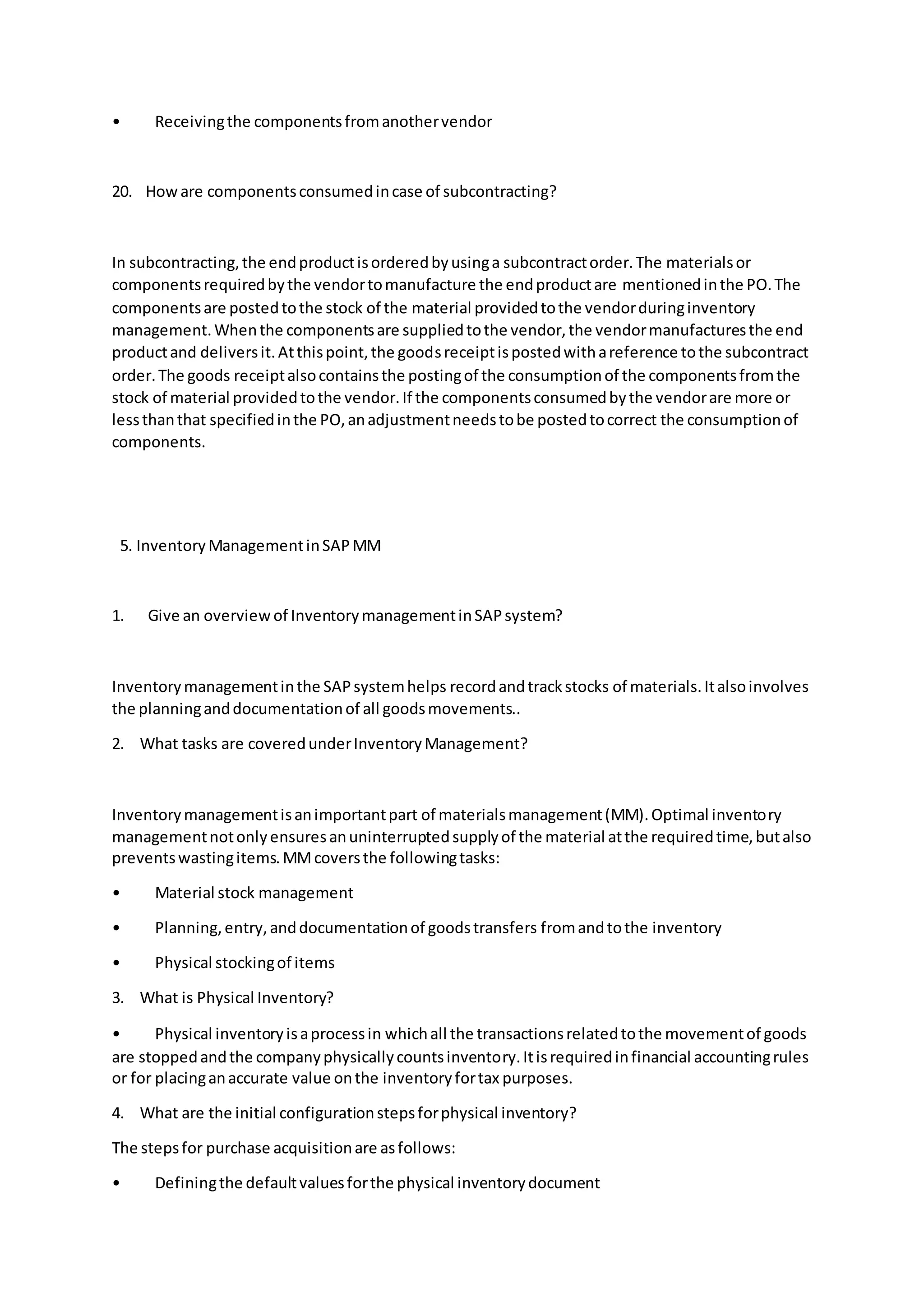 • Receivingthe componentsfromanothervendor
20. Howare componentsconsumedincase of subcontracting?
In subcontracting,the endproductisorderedbyusinga subcontractorder.The materialsor
componentsrequiredbythe vendortomanufacture the endproductare mentionedinthe PO.The
componentsare postedtothe stock of the material providedtothe vendorduringinventory
management.Whenthe componentsare suppliedtothe vendor,the vendormanufacturesthe end
productand deliversit.Atthispoint,the goodsreceiptispostedwithareference tothe subcontract
order.The goods receiptalsocontainsthe postingof the consumptionof the componentsfromthe
stock of material providedtothe vendor.If the componentsconsumedbythe vendorare more or
lessthanthat specifiedinthe PO,anadjustmentneedstobe postedtocorrect the consumptionof
components.
5. InventoryManagementinSAPMM
1. Give an overviewof InventorymanagementinSAPsystem?
Inventorymanagementinthe SAPsystemhelps recordandtrackstocks of materials.Italsoinvolves
the planninganddocumentationof all goodsmovements..
2. What tasks are coveredunderInventoryManagement?
Inventorymanagementisanimportantpart of materialsmanagement(MM).Optimal inventory
managementnotonlyensuresanuninterruptedsupplyof the material atthe requiredtime,butalso
preventswastingitems.MMcoversthe followingtasks:
• Material stock management
• Planning,entry,anddocumentationof goodstransfers fromandtothe inventory
• Physical stockingof items
3. What is Physical Inventory?
• Physical inventoryisaprocessin whichall the transactionsrelatedtothe movementof goods
are stoppedandthe companyphysicallycountsinventory.Itisrequiredinfinancial accountingrules
or for placinganaccurate value onthe inventoryfortax purposes.
4. What are the initial configurationstepsforphysical inventory?
The stepsfor purchase acquisitionare asfollows:
• Definingthe defaultvaluesforthe physical inventorydocument
 