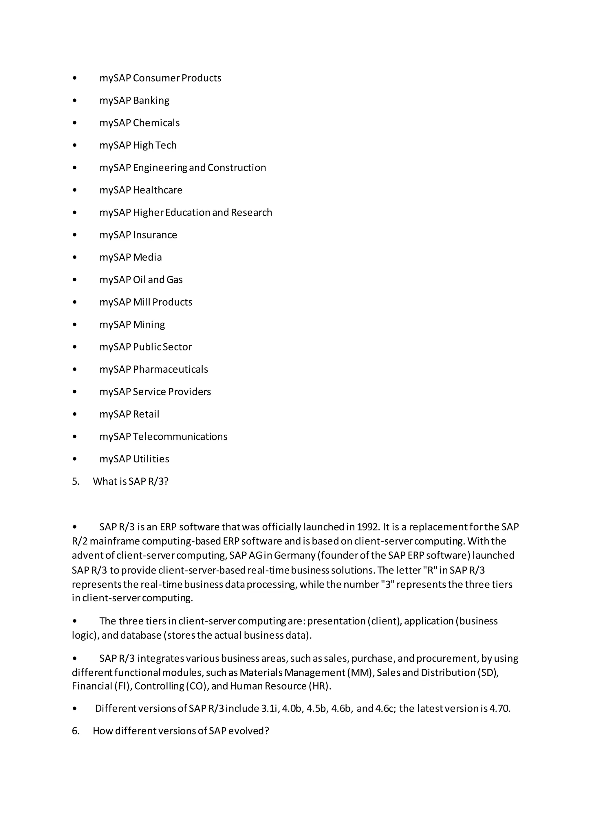 • mySAPConsumerProducts
• mySAPBanking
• mySAPChemicals
• mySAPHighTech
• mySAPEngineeringandConstruction
• mySAPHealthcare
• mySAP HigherEducationandResearch
• mySAPInsurance
• mySAPMedia
• mySAPOil andGas
• mySAPMill Products
• mySAPMining
• mySAPPublicSector
• mySAPPharmaceuticals
• mySAPService Providers
• mySAPRetail
• mySAPTelecommunications
• mySAPUtilities
5. What isSAPR/3?
• SAPR/3 isan ERP software thatwas officiallylaunchedin1992. It is a replacementforthe SAP
R/2 mainframe computing-basedERPsoftware andisbasedonclient-servercomputing.Withthe
adventof client-servercomputing,SAPAGinGermany(founderof the SAPERPsoftware) launched
SAPR/3 toprovide client-server-basedreal-timebusinesssolutions.The letter"R"inSAPR/3
representsthe real-timebusinessdataprocessing,while the number"3"representsthe three tiers
inclient-servercomputing.
• The three tiersinclient-servercomputingare:presentation(client),application(business
logic),anddatabase (storesthe actual businessdata).
• SAPR/3 integratesvariousbusinessareas,suchassales,purchase,andprocurement,byusing
differentfunctionalmodules,suchasMaterialsManagement(MM),SalesandDistribution(SD),
Financial (FI),Controlling(CO),andHumanResource (HR).
• Differentversionsof SAPR/3include 3.1i,4.0b, 4.5b, 4.6b, and4.6c; the latestversionis4.70.
6. Howdifferentversionsof SAPevolved?
 