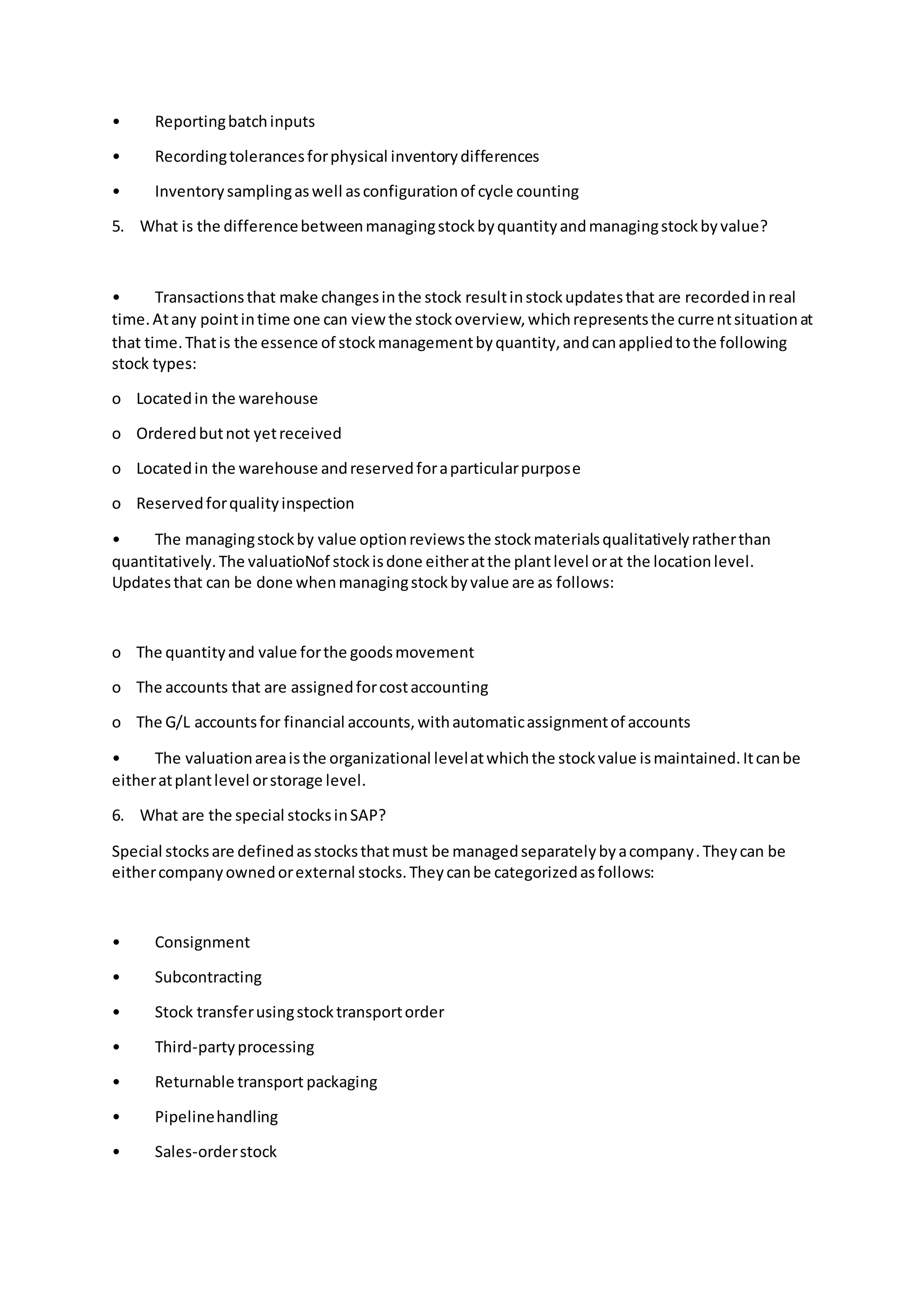 • Reportingbatchinputs
• Recordingtolerancesforphysical inventorydifferences
• Inventorysamplingaswell asconfigurationof cycle counting
5. What is the differencebetweenmanagingstockbyquantityandmanagingstockbyvalue?
• Transactionsthat make changesinthe stock resultinstockupdatesthat are recordedinreal
time.Atany pointintime one can viewthe stockoverview,whichrepresentsthe currentsituationat
that time.Thatis the essence of stockmanagementbyquantity,andcanappliedtothe following
stock types:
o Locatedin the warehouse
o Orderedbutnot yetreceived
o Locatedin the warehouse andreservedforaparticularpurpose
o Reservedforqualityinspection
• The managingstockby value optionreviewsthe stockmaterialsqualitativelyratherthan
quantitatively.The valuatioNof stockisdone eitheratthe plantlevel orat the locationlevel.
Updatesthat can be done whenmanagingstockbyvalue are as follows:
o The quantityand value forthe goodsmovement
o The accounts that are assignedforcostaccounting
o The G/L accountsfor financial accounts,withautomaticassignmentof accounts
• The valuationareaisthe organizational levelatwhichthe stockvalue ismaintained.Itcanbe
eitheratplantlevel orstorage level.
6. What are the special stocksinSAP?
Special stocksare definedasstocksthatmust be managedseparatelybyacompany.Theycan be
eithercompanyownedorexternal stocks.Theycanbe categorizedasfollows:
• Consignment
• Subcontracting
• Stock transferusingstocktransportorder
• Third-partyprocessing
• Returnable transport packaging
• Pipelinehandling
• Sales-orderstock
 