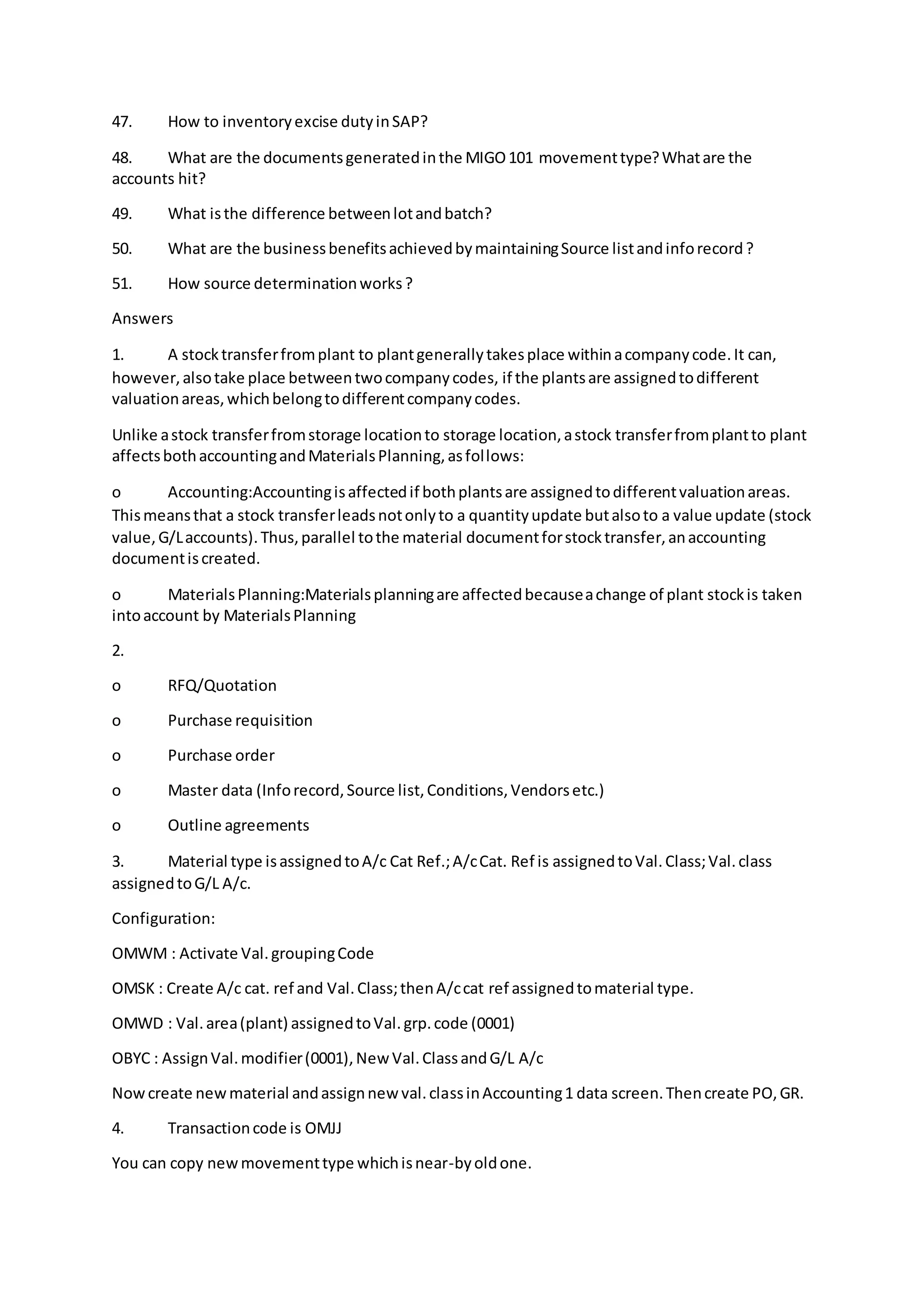 47. How to inventoryexcise dutyinSAP?
48. What are the documentsgeneratedinthe MIGO101 movementtype?Whatare the
accounts hit?
49. What isthe difference betweenlotandbatch?
50. What are the businessbenefitsachievedbymaintainingSource listandinforecord?
51. How source determinationworks?
Answers
1. A stocktransferfromplant to plantgenerallytakesplace withinacompanycode.It can,
however,alsotake place betweentwocompanycodes, if the plantsare assignedtodifferent
valuationareas,whichbelongtodifferentcompanycodes.
Unlike astock transferfromstorage locationto storage location,astock transferfromplantto plant
affectsbothaccountingandMaterialsPlanning,asfollows:
o Accounting:Accountingisaffectedif bothplantsare assignedtodifferentvaluationareas.
Thismeansthat a stock transferleadsnotonlyto a quantityupdate butalsoto a value update (stock
value,G/Laccounts).Thus,parallel tothe material documentforstocktransfer,anaccounting
documentiscreated.
o MaterialsPlanning:Materialsplanningare affectedbecauseachange of plant stockis taken
intoaccount by MaterialsPlanning
2.
o RFQ/Quotation
o Purchase requisition
o Purchase order
o Master data (Inforecord,Source list,Conditions,Vendorsetc.)
o Outline agreements
3. Material type isassignedtoA/c Cat Ref.;A/cCat. Ref is assignedtoVal.Class;Val.class
assignedtoG/L A/c.
Configuration:
OMWM : Activate Val.groupingCode
OMSK : Create A/c cat. ref and Val.Class;thenA/ccat ref assignedtomaterial type.
OMWD : Val.area(plant) assignedtoVal.grp.code (0001)
OBYC : AssignVal.modifier(0001),NewVal.ClassandG/L A/c
Nowcreate newmaterial andassignnew val.classinAccounting1 data screen.Thencreate PO,GR.
4. Transactioncode is OMJJ
You can copy newmovementtype whichisnear-byoldone.
 