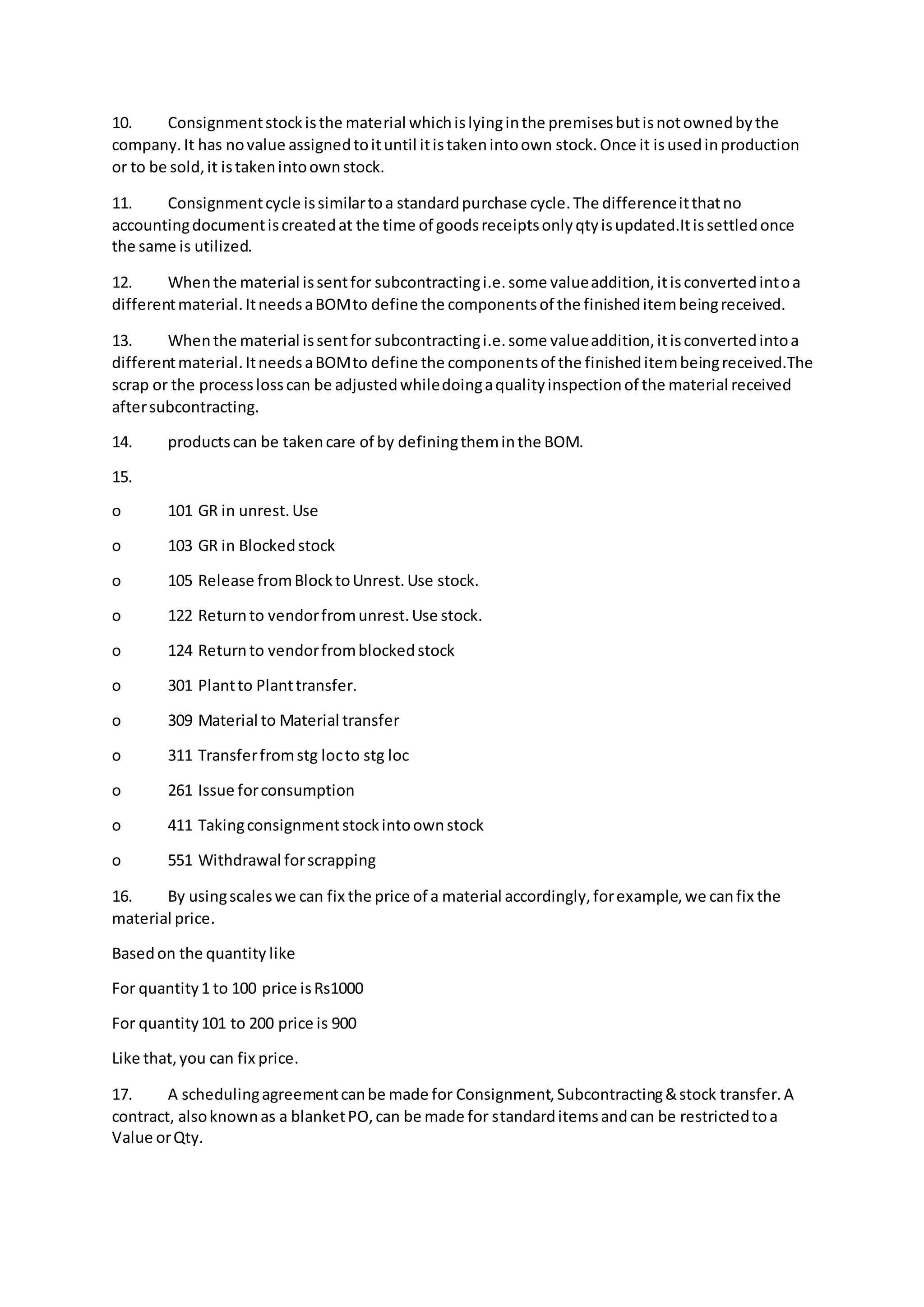 10. Consignmentstockisthe material whichislyinginthe premisesbutisnotownedbythe
company.It has novalue assignedtoituntil itistakenintoown stock.Once it isusedinproduction
or to be sold,it istakenintoownstock.
11. Consignmentcycle issimilartoa standardpurchase cycle.The differenceitthatno
accountingdocumentiscreatedat the time of goodsreceiptsonlyqtyisupdated.Itissettledonce
the same is utilized.
12. Whenthe material issentfor subcontractingi.e.some valueaddition,itisconvertedintoa
differentmaterial.ItneedsaBOMto define the componentsof the finisheditembeingreceived.
13. Whenthe material issentfor subcontractingi.e.some valueaddition,itisconvertedintoa
differentmaterial.ItneedsaBOMto define the componentsof the finisheditembeingreceived.The
scrap or the processlosscan be adjustedwhiledoingaqualityinspectionof the material received
aftersubcontracting.
14. productscan be takencare of by definingtheminthe BOM.
15.
o 101 GR in unrest.Use
o 103 GR in Blockedstock
o 105 Release fromBlocktoUnrest.Use stock.
o 122 Returnto vendorfromunrest.Use stock.
o 124 Returnto vendorfromblockedstock
o 301 Plantto Planttransfer.
o 309 Material to Material transfer
o 311 Transferfromstg locto stg loc
o 261 Issue forconsumption
o 411 Takingconsignmentstockintoownstock
o 551 Withdrawal forscrapping
16. By usingscaleswe can fix the price of a material accordingly,forexample,we canfix the
material price.
Basedon the quantity like
For quantity1 to 100 price isRs1000
For quantity101 to 200 price is 900
Like that,you can fix price.
17. A schedulingagreementcanbe made for Consignment,Subcontracting&stock transfer.A
contract, alsoknownas a blanketPO,can be made for standarditemsandcan be restrictedtoa
Value orQty.
 