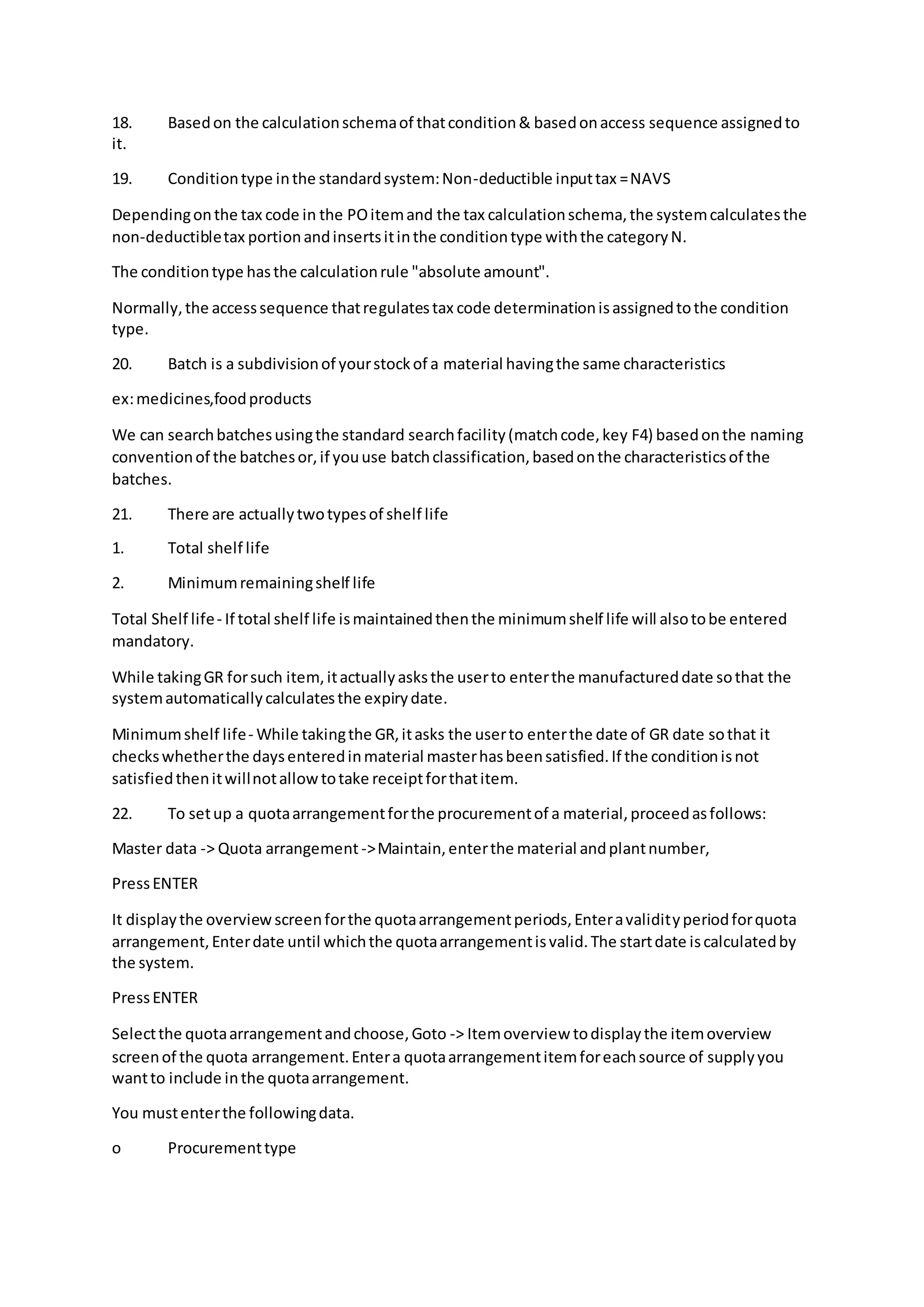 18. Basedon the calculationschemaof thatcondition& basedonaccess sequence assignedto
it.
19. Conditiontype inthe standardsystem:Non-deductible inputtax =NAVS
Dependingonthe tax code in the POitemand the tax calculationschema,the systemcalculatesthe
non-deductibletax portionandinsertsitinthe conditiontype withthe categoryN.
The conditiontype hasthe calculationrule "absolute amount".
Normally,the accesssequence thatregulatestax code determinationisassignedtothe condition
type.
20. Batch is a subdivisionof yourstockof a material havingthe same characteristics
ex:medicines,foodproducts
We can searchbatchesusingthe standard searchfacility(matchcode,key F4) basedonthe naming
conventionof the batchesor,if youuse batchclassification,basedonthe characteristicsof the
batches.
21. There are actuallytwotypesof shelf life
1. Total shelf life
2. Minimumremainingshelf life
Total Shelf life- If total shelf life ismaintainedthenthe minimumshelf life will alsotobe entered
mandatory.
While takingGR forsuch item,itactuallyasksthe userto enterthe manufactureddate sothat the
systemautomaticallycalculatesthe expirydate.
Minimumshelf life- While takingthe GR,itasks the userto enterthe date of GR date sothat it
checkswhetherthe daysenteredinmaterial masterhasbeensatisfied.If the conditionisnot
satisfiedthenitwillnotallowtotake receiptforthatitem.
22. To setup a quotaarrangementforthe procurementof a material,proceedasfollows:
Master data -> Quota arrangement->Maintain,enterthe material andplantnumber,
PressENTER
It displaythe overviewscreenforthe quotaarrangementperiods,Enteravalidityperiodforquota
arrangement,Enterdate until whichthe quotaarrangementisvalid.The startdate iscalculatedby
the system.
PressENTER
Selectthe quotaarrangementandchoose,Goto -> Itemoverview todisplaythe itemoverview
screenof the quota arrangement.Entera quotaarrangementitemforeachsource of supplyyou
wantto include inthe quotaarrangement.
You mustenterthe followingdata.
o Procurementtype
 