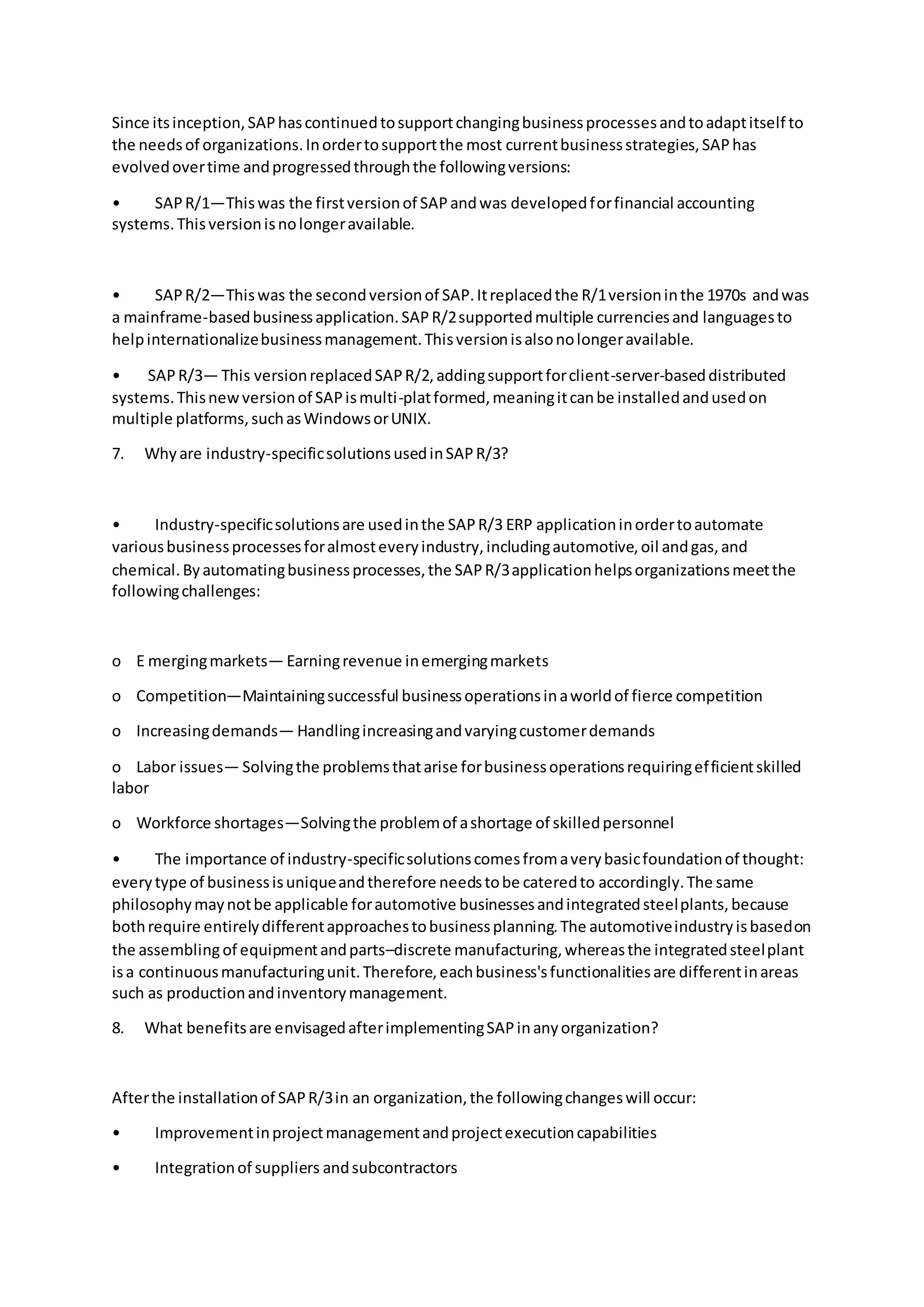 Since itsinception,SAPhascontinuedtosupportchangingbusinessprocessesandtoadaptitself to
the needsof organizations.Inordertosupportthe most currentbusinessstrategies,SAPhas
evolvedovertime andprogressedthroughthe followingversions:
• SAPR/1—Thiswas the firstversionof SAPandwas developedforfinancial accounting
systems.Thisversionisnolongeravailable.
• SAPR/2—Thiswas the secondversionof SAP.Itreplacedthe R/1versioninthe 1970s andwas
a mainframe-basedbusinessapplication.SAPR/2supportedmultiple currenciesand languagesto
helpinternationalizebusinessmanagement.Thisversionisalsonolongeravailable.
• SAPR/3— This versionreplacedSAPR/2,addingsupportforclient-server-baseddistributed
systems.Thisnewversionof SAPismulti-platformed,meaningitcanbe installedandusedon
multiple platforms,suchasWindowsorUNIX.
7. Whyare industry-specificsolutionsusedinSAPR/3?
• Industry-specificsolutionsare usedinthe SAPR/3 ERP applicationinordertoautomate
variousbusinessprocessesforalmosteveryindustry,includingautomotive,oil andgas,and
chemical.Byautomatingbusinessprocesses,the SAPR/3applicationhelpsorganizationsmeetthe
followingchallenges:
o E mergingmarkets— Earningrevenue inemergingmarkets
o Competition—Maintainingsuccessful businessoperationsinaworldof fierce competition
o Increasingdemands— Handlingincreasingandvaryingcustomerdemands
o Labor issues— Solvingthe problemsthatarise forbusinessoperationsrequiringefficientskilled
labor
o Workforce shortages—Solvingthe problemof ashortage of skilledpersonnel
• The importance of industry-specificsolutionscomesfromaverybasicfoundationof thought:
everytype of businessisuniqueandtherefore needstobe cateredto accordingly.The same
philosophymaynotbe applicable forautomotive businessesandintegratedsteelplants,because
bothrequire entirelydifferentapproachestobusinessplanning.The automotiveindustryisbasedon
the assemblingof equipmentandparts–discrete manufacturing,whereasthe integratedsteelplant
isa continuousmanufacturingunit.Therefore,eachbusiness'sfunctionalitiesare differentinareas
such as productionandinventorymanagement.
8. What benefitsare envisagedafterimplementingSAPinanyorganization?
Afterthe installationof SAPR/3in an organization,the followingchangeswill occur:
• Improvementinprojectmanagementandprojectexecutioncapabilities
• Integrationof suppliers andsubcontractors
 