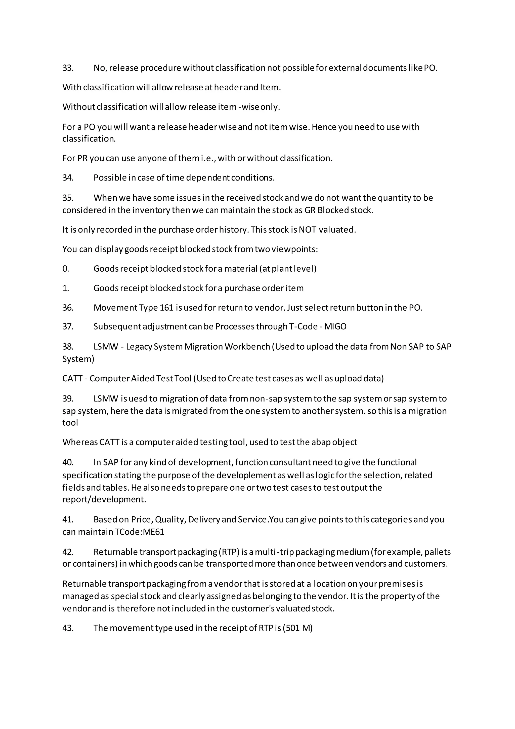 33. No,release procedure withoutclassificationnotpossibleforexternaldocumentslikePO.
Withclassificationwill allowrelease atheaderandItem.
Withoutclassificationwillallow release item -wiseonly.
For a PO youwill wanta release headerwiseandnotitemwise.Hence youneedtouse with
classification.
For PR youcan use anyone of themi.e.,withorwithoutclassification.
34. Possible incase of time dependentconditions.
35. Whenwe have some issuesinthe receivedstockandwe donot wantthe quantityto be
consideredinthe inventorythenwe canmaintainthe stockas GR Blockedstock.
It isonlyrecordedinthe purchase orderhistory.Thisstock isNOT valuated.
You can displaygoodsreceiptblockedstockfromtwoviewpoints:
0. Goodsreceiptblockedstockfora material (atplantlevel)
1. Goodsreceiptblockedstockfora purchase orderitem
36. MovementType 161 isusedfor returnto vendor.Just selectreturnbuttoninthe PO.
37. Subsequentadjustmentcanbe ProcessesthroughT-Code - MIGO
38. LSMW - LegacySystemMigrationWorkbench(Usedtouploadthe data fromNonSAP to SAP
System)
CATT - ComputerAidedTestTool (UsedtoCreate testcasesas well asuploaddata)
39. LSMW isuesdto migrationof data fromnon-sapsystemtothe sap systemorsap systemto
sap system,here the dataismigratedfromthe one systemto anothersystem.sothisisa migration
tool
WhereasCATT isa computeraidedtestingtool,usedtotestthe abapobject
40. In SAPfor anykindof development,functionconsultantneedtogive the functional
specificationstatingthe purpose of the developlementaswell aslogicforthe selection,related
fieldsandtables.He alsoneedstoprepare one ortwotest casesto testoutputthe
report/development.
41. Basedon Price,Quality,DeliveryandService.Youcangive pointstothiscategoriesandyou
can maintainTCode:ME61
42. Returnable transportpackaging(RTP) isamulti-trippackagingmedium(forexample,pallets
or containers) inwhichgoodscanbe transportedmore thanonce betweenvendorsandcustomers.
Returnable transportpackagingfromavendorthat isstoredat a locationonyourpremisesis
managedas special stockandclearlyassignedasbelongingtothe vendor.Itisthe propertyof the
vendorandis therefore notincludedinthe customer'svaluatedstock.
43. The movementtype usedinthe receiptof RTPis(501 M)
 