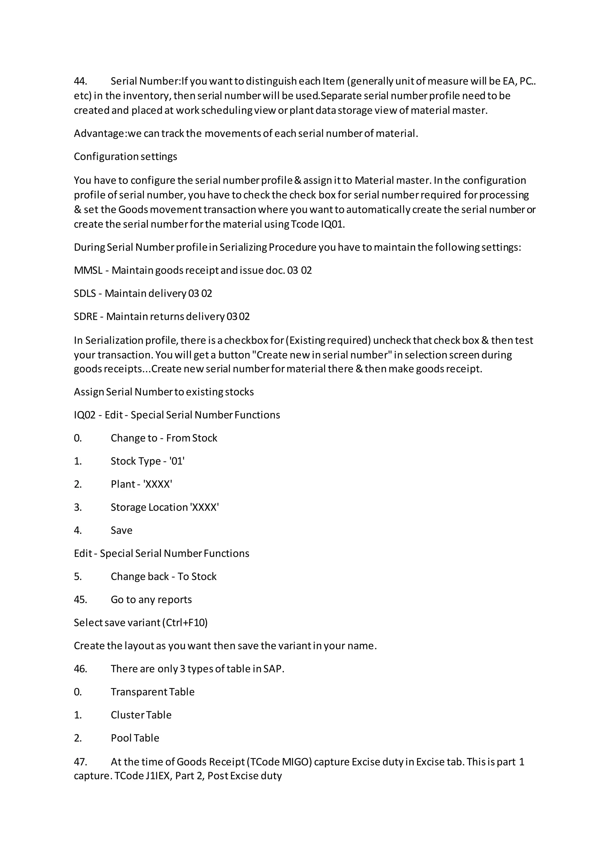 44. Serial Number:If youwanttodistinguisheachItem (generallyunitof measure will be EA,PC..
etc) in the inventory,thenserial numberwill be used.Separate serial numberprofile needtobe
createdand placedat workschedulingview orplantdatastorage view of material master.
Advantage:we cantrackthe movementsof eachserial numberof material.
Configurationsettings
You have to configure the serial numberprofile&assignitto Material master.Inthe configuration
profile of serial number,youhave tocheckthe check box for serial numberrequired forprocessing
& set the Goodsmovementtransactionwhere youwanttoautomaticallycreate the serial numberor
create the serial numberforthe material usingTcode IQ01.
DuringSerial NumberprofileinSerializingProcedure youhave tomaintainthe followingsettings:
MMSL - Maintaingoodsreceiptandissue doc.03 02
SDLS - Maintaindelivery03 02
SDRE - Maintainreturnsdelivery0302
In Serializationprofile,there isacheckbox for(Existingrequired) uncheckthatcheckbox & thentest
your transaction.Youwill geta button"Create new inserial number"inselectionscreenduring
goodsreceipts...Create new serial numberformaterial there &thenmake goodsreceipt.
AssignSerial Numbertoexistingstocks
IQ02 - Edit- Special Serial NumberFunctions
0. Change to - FromStock
1. Stock Type - '01'
2. Plant- 'XXXX'
3. Storage Location'XXXX'
4. Save
Edit- Special Serial NumberFunctions
5. Change back - To Stock
45. Go to any reports
Selectsave variant(Ctrl+F10)
Create the layoutas youwant then save the variantinyour name.
46. There are only3 typesof table inSAP.
0. TransparentTable
1. ClusterTable
2. Pool Table
47. At the time of Goods Receipt(TCode MIGO) capture Excise dutyinExcise tab.Thisispart 1
capture.TCode J1IEX, Part 2, PostExcise duty
 
