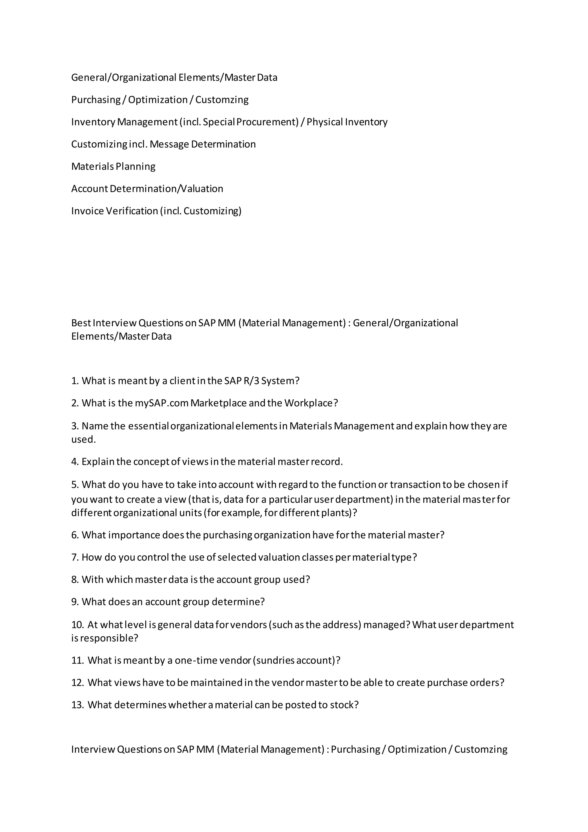 General/Organizational Elements/MasterData
Purchasing/Optimization/Customzing
InventoryManagement(incl.SpecialProcurement) /Physical Inventory
Customizingincl.Message Determination
MaterialsPlanning
AccountDetermination/Valuation
Invoice Verification(incl.Customizing)
BestInterviewQuestionsonSAPMM (Material Management) : General/Organizational
Elements/MasterData
1. What is meantby a clientinthe SAPR/3 System?
2. What is the mySAP.comMarketplace andthe Workplace?
3. Name the essentialorganizationalelementsinMaterialsManagementandexplainhow theyare
used.
4. Explainthe conceptof viewsinthe material masterrecord.
5. What do you have to take intoaccount withregardto the functionor transactiontobe chosenif
youwant to create a view(thatis,data for a particularuserdepartment) inthe material masterfor
differentorganizational units(forexample,fordifferentplants)?
6. What importance doesthe purchasingorganizationhave forthe material master?
7. How do youcontrol the use of selectedvaluationclassespermaterialtype?
8. With whichmasterdata isthe account group used?
9. What doesan account group determine?
10. At whatlevel isgeneral dataforvendors(suchasthe address) managed?Whatuserdepartment
isresponsible?
11. What ismeantby a one-time vendor(sundriesaccount)?
12. What viewshave tobe maintainedinthe vendormastertobe able to create purchase orders?
13. What determineswhetheramaterial canbe postedto stock?
InterviewQuestionsonSAPMM (Material Management) :Purchasing/Optimization/Customzing
 
