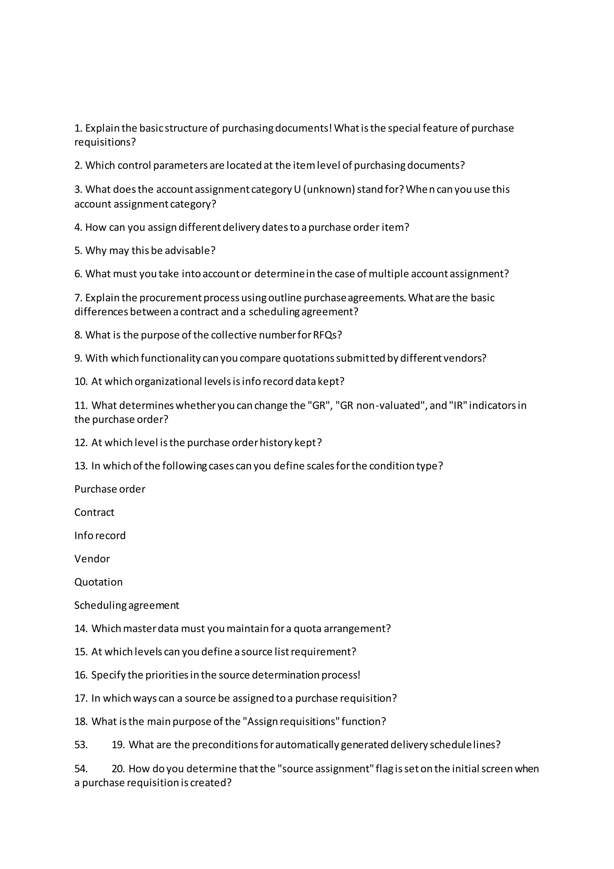 1. Explainthe basicstructure of purchasingdocuments!Whatisthe special feature of purchase
requisitions?
2. Which control parametersare locatedat the itemlevel of purchasingdocuments?
3. What doesthe accountassignmentcategoryU (unknown) standfor?Whencanyouuse this
account assignmentcategory?
4. How can you assigndifferentdeliverydatestoapurchase order item?
5. Why may thisbe advisable?
6. What must youtake intoaccountor determineinthe case of multiple accountassignment?
7. Explainthe procurementprocessusingoutline purchaseagreements.Whatare the basic
differencesbetweenacontract anda schedulingagreement?
8. What is the purpose of the collective numberforRFQs?
9. With whichfunctionalitycanyoucompare quotationssubmittedbydifferentvendors?
10. At whichorganizational levelsisinforecorddatakept?
11. What determineswhetheryoucanchange the "GR", "GR non-valuated",and"IR"indicatorsin
the purchase order?
12. At whichlevel isthe purchase orderhistorykept?
13. In whichof the followingcasescanyou define scalesforthe conditiontype?
Purchase order
Contract
Inforecord
Vendor
Quotation
Schedulingagreement
14. Whichmasterdata must youmaintainfora quota arrangement?
15. At whichlevelscan youdefine asource listrequirement?
16. Specifythe prioritiesinthe source determinationprocess!
17. In whichwayscan a source be assignedtoa purchase requisition?
18. What isthe mainpurpose of the "Assignrequisitions"function?
53. 19. What are the preconditionsforautomaticallygenerateddeliveryschedulelines?
54. 20. How doyou determine thatthe "source assignment"flagissetonthe initial screenwhen
a purchase requisitioniscreated?
 