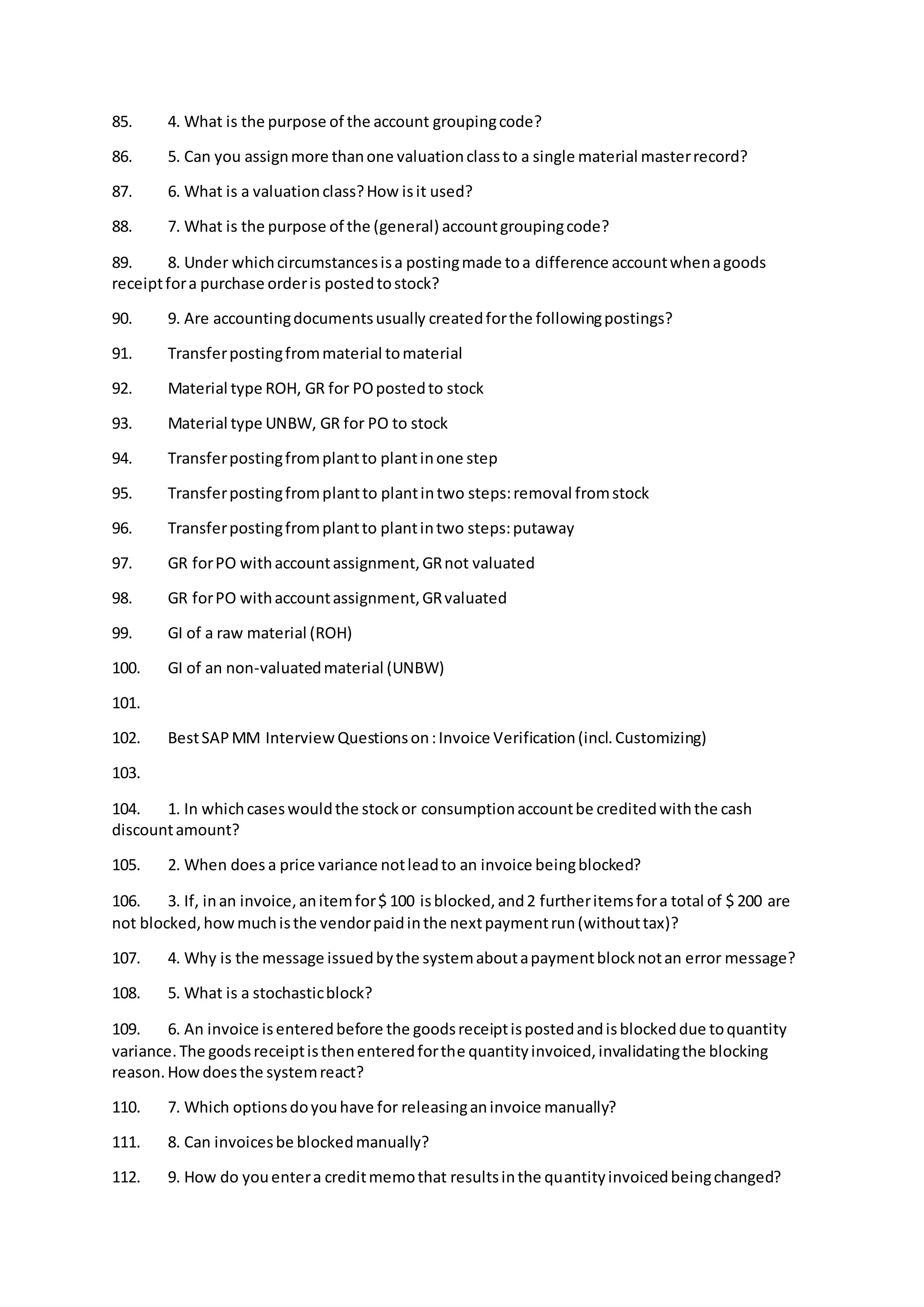 85. 4. What is the purpose of the account groupingcode?
86. 5. Can you assignmore thanone valuationclassto a single material masterrecord?
87. 6. What is a valuationclass?How isit used?
88. 7. What is the purpose of the (general) accountgroupingcode?
89. 8. Under whichcircumstancesisa postingmade toa difference accountwhenagoods
receiptfora purchase orderis postedtostock?
90. 9. Are accountingdocumentsusually createdforthe followingpostings?
91. Transferpostingfrommaterial tomaterial
92. Material type ROH, GR for POpostedto stock
93. Material type UNBW, GR for PO to stock
94. Transferpostingfromplantto plantinone step
95. Transferpostingfromplantto plantintwo steps:removal fromstock
96. Transferpostingfromplantto plantintwo steps:putaway
97. GR forPO withaccountassignment,GRnot valuated
98. GR forPO withaccountassignment,GRvaluated
99. GI of a raw material (ROH)
100. GI of an non-valuatedmaterial (UNBW)
101.
102. BestSAPMM Interview Questionson:Invoice Verification(incl.Customizing)
103.
104. 1. In whichcaseswouldthe stockor consumptionaccountbe creditedwiththe cash
discountamount?
105. 2. When does a price variance notleadto an invoice beingblocked?
106. 3. If, inan invoice,anitemfor$ 100 isblocked,and2 furtheritemsfora total of $ 200 are
not blocked,howmuchisthe vendorpaidinthe nextpaymentrun(withouttax)?
107. 4. Why is the message issuedbythe systemaboutapaymentblocknotan error message?
108. 5. What is a stochasticblock?
109. 6. An invoice isenteredbefore the goodsreceiptispostedandisblockeddue toquantity
variance.The goodsreceiptisthenenteredforthe quantityinvoiced,invalidatingthe blocking
reason.Howdoesthe systemreact?
110. 7. Which optionsdoyouhave for releasinganinvoice manually?
111. 8. Can invoicesbe blockedmanually?
112. 9. How do youentera creditmemothat resultsinthe quantityinvoicedbeingchanged?
 