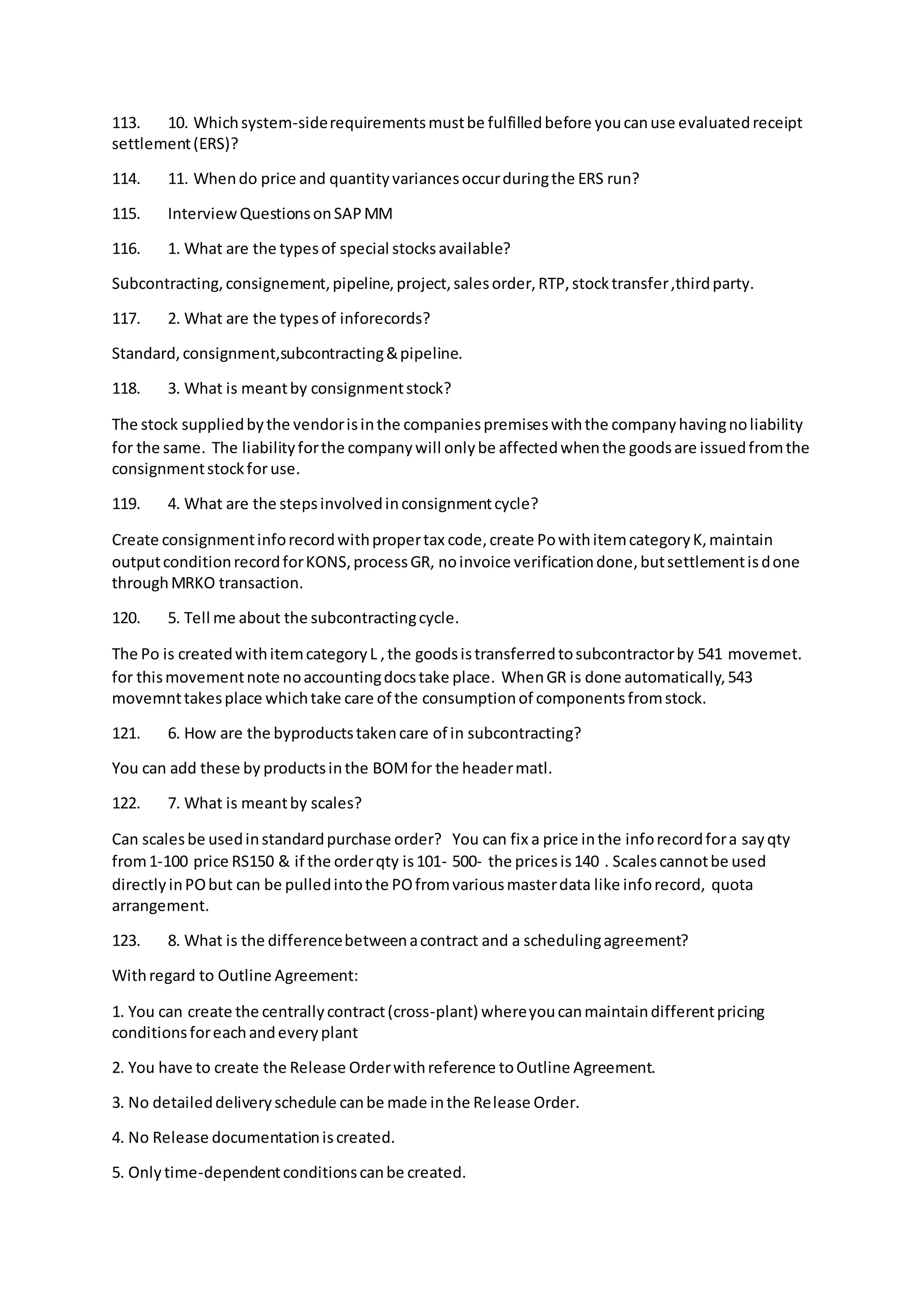 113. 10. Whichsystem-siderequirementsmustbe fulfilledbefore youcanuse evaluatedreceipt
settlement(ERS)?
114. 11. Whendo price and quantityvariancesoccurduringthe ERS run?
115. InterviewQuestionsonSAPMM
116. 1. What are the typesof special stocksavailable?
Subcontracting,consignement,pipeline,project,salesorder,RTP,stocktransfer,thirdparty.
117. 2. What are the typesof inforecords?
Standard,consignment,subcontracting&pipeline.
118. 3. What is meantby consignmentstock?
The stock suppliedbythe vendorisinthe companiespremiseswiththe companyhavingnoliability
for the same. The liabilityforthe companywill onlybe affectedwhenthe goodsare issuedfromthe
consignmentstockforuse.
119. 4. What are the stepsinvolvedinconsignmentcycle?
Create consignmentinforecordwithpropertax code,create PowithitemcategoryK,maintain
outputconditionrecordforKONS,processGR, noinvoice verificationdone,butsettlementisdone
throughMRKO transaction.
120. 5. Tell me about the subcontractingcycle.
The Po is createdwithitemcategoryL ,the goodsistransferredtosubcontractorby 541 movemet.
for thismovementnote noaccountingdocstake place. WhenGR is done automatically,543
movemnttakesplace whichtake care of the consumptionof componentsfromstock.
121. 6. How are the byproductstakencare of in subcontracting?
You can add these by productsinthe BOMfor the headermatl.
122. 7. What is meantby scales?
Can scalesbe usedinstandardpurchase order? You can fix a price inthe inforecordfora sayqty
from1-100 price RS150 & if the orderqty is101- 500- the pricesis140 . Scalescannotbe used
directlyinPObut can be pulledintothe POfromvariousmasterdata like inforecord, quota
arrangement.
123. 8. What is the differencebetweenacontract and a schedulingagreement?
Withregard to Outline Agreement:
1. You can create the centrallycontract(cross-plant) whereyoucanmaintaindifferentpricing
conditionsforeachandeveryplant
2. You have to create the Release Orderwithreference toOutline Agreement.
3. No detaileddeliveryschedule canbe made inthe Release Order.
4. No Release documentationiscreated.
5. Onlytime-dependentconditionscanbe created.
 