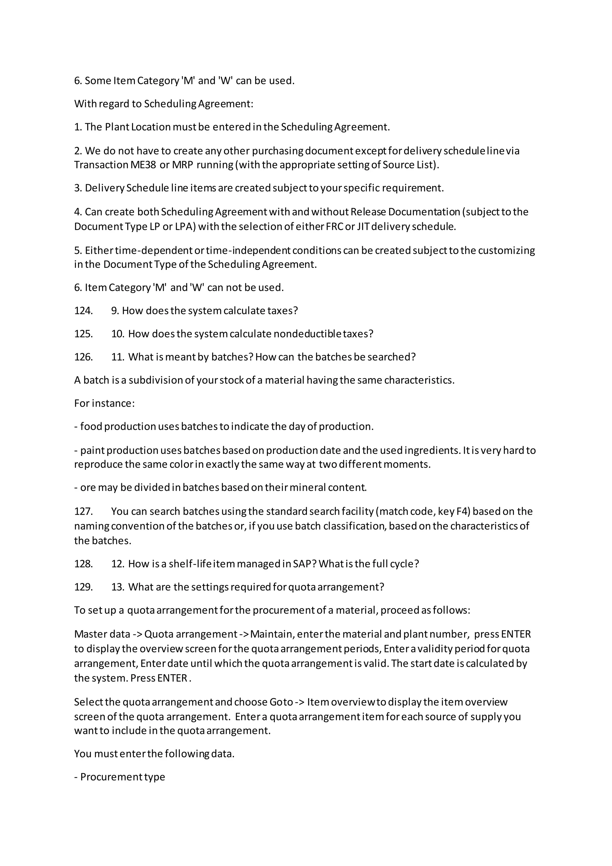 6. Some ItemCategory'M' and 'W' can be used.
Withregard to SchedulingAgreement:
1. The PlantLocationmustbe enteredinthe SchedulingAgreement.
2. We do not have to create anyother purchasingdocumentexceptfordeliveryschedulelinevia
TransactionME38 or MRP running(withthe appropriate settingof Source List).
3. DeliverySchedule line itemsare createdsubjecttoyourspecific requirement.
4. Can create bothSchedulingAgreementwithandwithoutRelease Documentation(subjecttothe
DocumentType LP or LPA) withthe selectionof eitherFRCor JITdeliveryschedule.
5. Eithertime-dependentortime-independentconditionscan be createdsubjecttothe customizing
inthe DocumentType of the SchedulingAgreement.
6. ItemCategory'M' and'W' can not be used.
124. 9. How doesthe systemcalculate taxes?
125. 10. How doesthe systemcalculate nondeductibletaxes?
126. 11. What ismeantby batches?How can the batchesbe searched?
A batch isa subdivisionof yourstockof a material havingthe same characteristics.
For instance:
- foodproductionusesbatchestoindicate the dayof production.
- paintproductionusesbatchesbasedonproductiondate andthe usedingredients.Itisveryhardto
reproduce the same colorinexactlythe same wayat twodifferentmoments.
- ore may be dividedinbatchesbasedontheirmineral content.
127. You can search batchesusingthe standardsearchfacility(matchcode,keyF4) basedon the
namingconventionof the batchesor,if youuse batch classification,basedonthe characteristicsof
the batches.
128. 12. How isa shelf-lifeitemmanagedinSAP?Whatisthe full cycle?
129. 13. What are the settingsrequiredforquotaarrangement?
To setup a quotaarrangementforthe procurementof a material,proceedasfollows:
Master data -> Quota arrangement->Maintain,enterthe material andplantnumber, pressENTER
to displaythe overviewscreenforthe quotaarrangementperiods,Enteravalidityperiodforquota
arrangement,Enterdate until whichthe quotaarrangementisvalid.The startdate iscalculatedby
the system.PressENTER.
Selectthe quotaarrangementandchoose Goto-> Itemoverviewtodisplaythe itemoverview
screenof the quota arrangement. Entera quotaarrangementitemforeachsource of supplyyou
wantto include inthe quotaarrangement.
You mustenterthe followingdata.
- Procurementtype
 