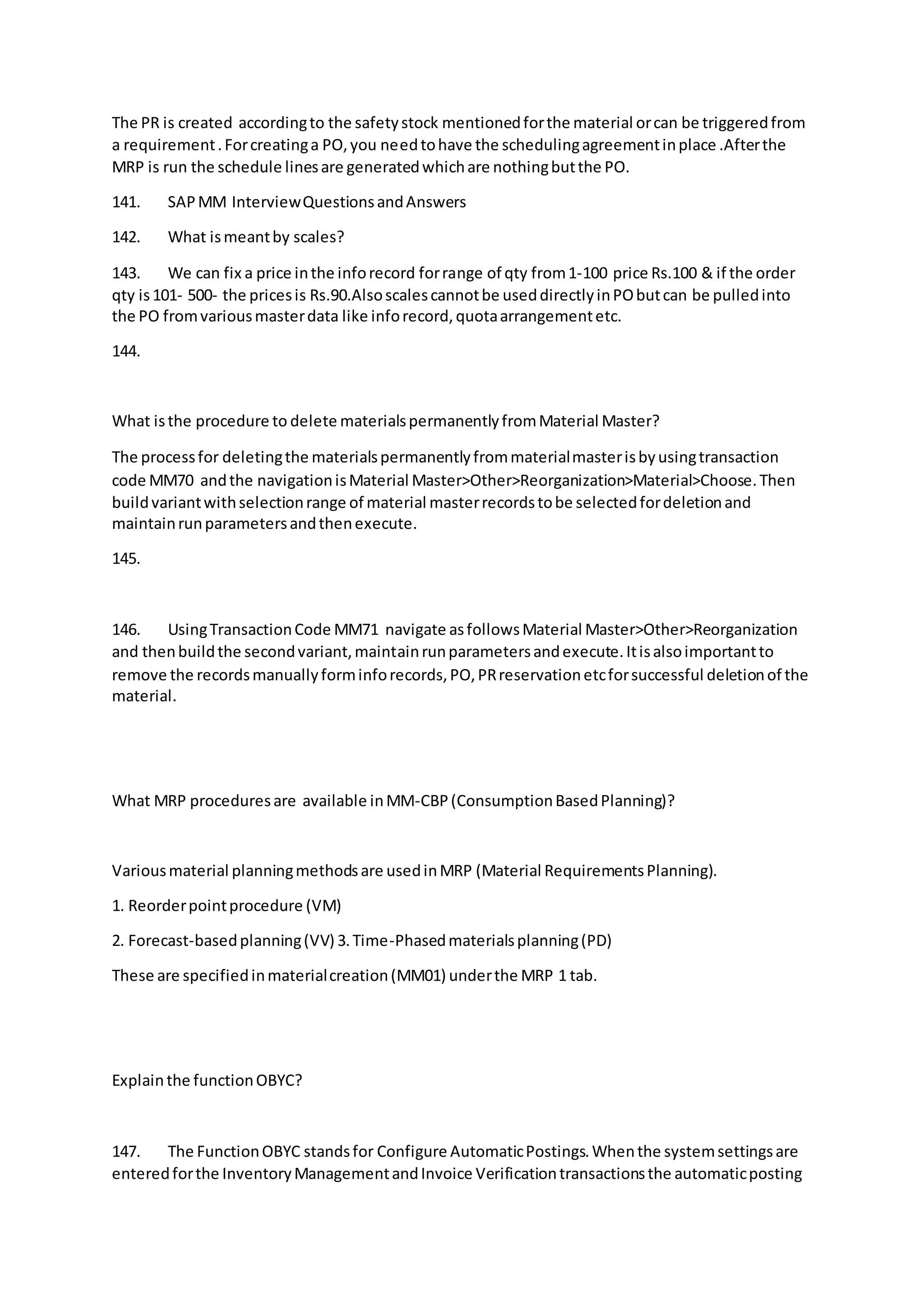 The PR is created accordingto the safetystock mentionedforthe material orcan be triggeredfrom
a requirement.Forcreatinga PO,you needtohave the schedulingagreementinplace .Afterthe
MRP is run the schedule linesare generatedwhichare nothingbutthe PO.
141. SAPMM InterviewQuestionsandAnswers
142. What ismeantby scales?
143. We can fix a price inthe inforecord forrange of qty from1-100 price Rs.100 & if the order
qty is101- 500- the pricesis Rs.90.Alsoscalescannotbe useddirectlyinPObutcan be pulledinto
the PO fromvariousmasterdata like inforecord,quotaarrangementetc.
144.
What isthe procedure to delete materialspermanentlyfromMaterial Master?
The processfor deletingthe materialspermanentlyfrommaterialmasterisbyusingtransaction
code MM70 andthe navigationisMaterial Master>Other>Reorganization>Material>Choose.Then
buildvariantwithselectionrange of material masterrecordstobe selectedfordeletionand
maintainrunparametersandthenexecute.
145.
146. UsingTransactionCode MM71 navigate asfollowsMaterial Master>Other>Reorganization
and thenbuildthe secondvariant,maintainrunparametersandexecute.Itisalsoimportantto
remove the recordsmanuallyforminforecords,PO,PRreservationetcforsuccessful deletionof the
material.
What MRP proceduresare available inMM-CBP(ConsumptionBasedPlanning)?
Variousmaterial planningmethodsare usedinMRP (Material RequirementsPlanning).
1. Reorderpointprocedure (VM)
2. Forecast-basedplanning(VV) 3.Time-Phasedmaterialsplanning(PD)
These are specifiedinmaterialcreation(MM01) underthe MRP 1 tab.
Explainthe functionOBYC?
147. The FunctionOBYC standsfor Configure AutomaticPostings.Whenthe systemsettingsare
enteredforthe InventoryManagementandInvoice Verificationtransactionsthe automaticposting
 