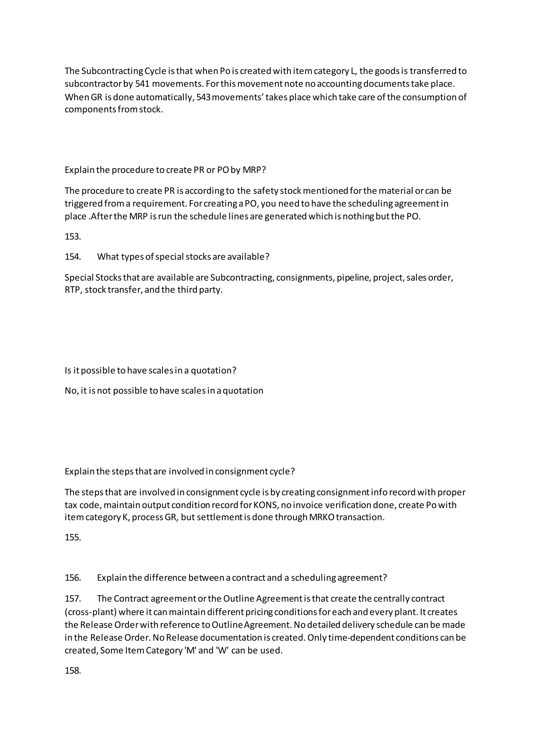 The SubcontractingCycle isthat whenPoiscreatedwithitemcategoryL, the goodsis transferredto
subcontractorby 541 movements.Forthismovementnote noaccountingdocumentstake place.
WhenGR isdone automatically,543movements’takesplace whichtake care of the consumptionof
componentsfromstock.
Explainthe procedure tocreate PR or POby MRP?
The procedure to create PR isaccordingto the safetystockmentionedforthe material orcan be
triggeredfroma requirement.ForcreatingaPO,you needtohave the schedulingagreementin
place .Afterthe MRP isrun the schedule linesare generatedwhichisnothingbutthe PO.
153.
154. What typesof special stocksare available?
Special Stocksthatare available are Subcontracting,consignments,pipeline,project,salesorder,
RTP, stocktransfer,andthe thirdparty.
Is itpossible tohave scalesina quotation?
No,it isnot possible tohave scalesinaquotation
Explainthe stepsthatare involvedinconsignmentcycle?
The stepsthat are involvedinconsignmentcycle isbycreatingconsignmentinforecordwithproper
tax code,maintainoutputconditionrecordforKONS,noinvoice verificationdone,create Powith
itemcategoryK,processGR, but settlementisdone throughMRKOtransaction.
155.
156. Explainthe difference betweenacontractand a schedulingagreement?
157. The Contract agreementorthe Outline Agreementisthat create the centrallycontract
(cross-plant) where itcanmaintaindifferentpricingconditionsforeachandeveryplant.Itcreates
the Release Orderwithreference toOutlineAgreement.Nodetaileddeliveryschedule canbe made
inthe Release Order.NoRelease documentationiscreated.Onlytime-dependentconditionscanbe
created,Some ItemCategory'M' and 'W' can be used.
158.
 