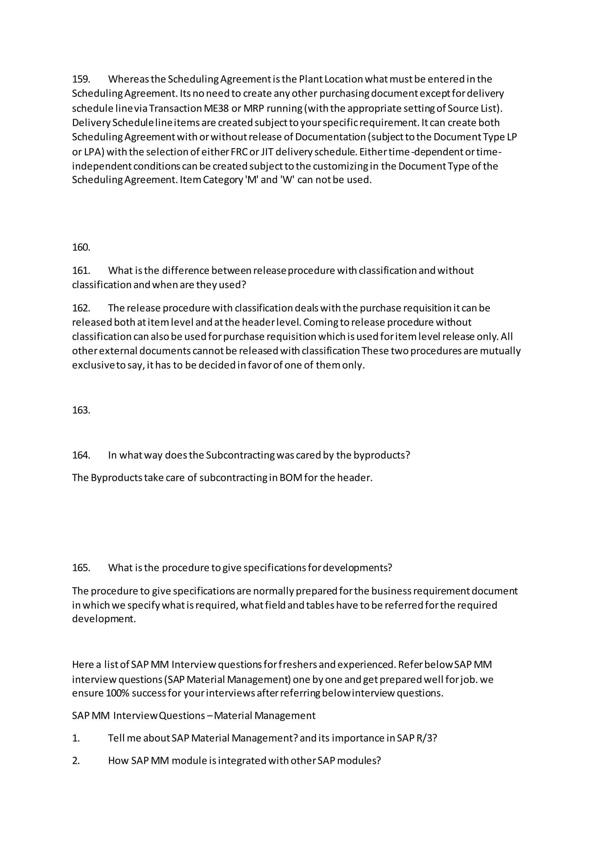 159. Whereasthe SchedulingAgreementisthe PlantLocationwhatmustbe enteredinthe
SchedulingAgreement.Itsnoneedto create anyother purchasingdocumentexceptfordelivery
schedule lineviaTransactionME38 or MRP running(withthe appropriate settingof Source List).
DeliverySchedulelineitemsare createdsubjecttoyourspecificrequirement.Itcan create both
SchedulingAgreementwithorwithoutrelease of Documentation(subjecttothe DocumentType LP
or LPA) withthe selectionof eitherFRCor JIT deliveryschedule.Eithertime-dependentortime-
independentconditionscanbe createdsubjecttothe customizingin the DocumentType of the
SchedulingAgreement.ItemCategory'M' and 'W' can notbe used.
160.
161. What isthe difference betweenreleaseprocedure withclassificationandwithout
classificationandwhenare theyused?
162. The release procedure with classificationdealswiththe purchase requisitionitcanbe
releasedbothatitemlevel andatthe headerlevel.Comingtorelease procedure without
classificationcanalsobe usedforpurchase requisitionwhichisusedforitemlevel release only.All
otherexternal documentscannotbe releasedwithclassificationThese twoproceduresare mutually
exclusivetosay,ithas to be decidedinfavorof one of themonly.
163.
164. In whatway doesthe Subcontractingwascaredby the byproducts?
The Byproductstake care of subcontractinginBOMfor the header.
165. What isthe procedure togive specificationsfordevelopments?
The procedure to give specificationsare normallypreparedforthe businessrequirementdocument
inwhichwe specifywhatisrequired,whatfieldandtableshave tobe referredforthe required
development.
Here a listof SAPMM Interviewquestionsforfreshersandexperienced.ReferbelowSAPMM
interview questions(SAPMaterial Management) one byone andgetpreparedwell forjob.we
ensure 100% successfor yourinterviewsafterreferringbelowinterview questions.
SAPMM InterviewQuestions –Material Management
1. Tell me aboutSAPMaterial Management?andits importance inSAPR/3?
2. How SAPMM module isintegratedwithotherSAPmodules?
 