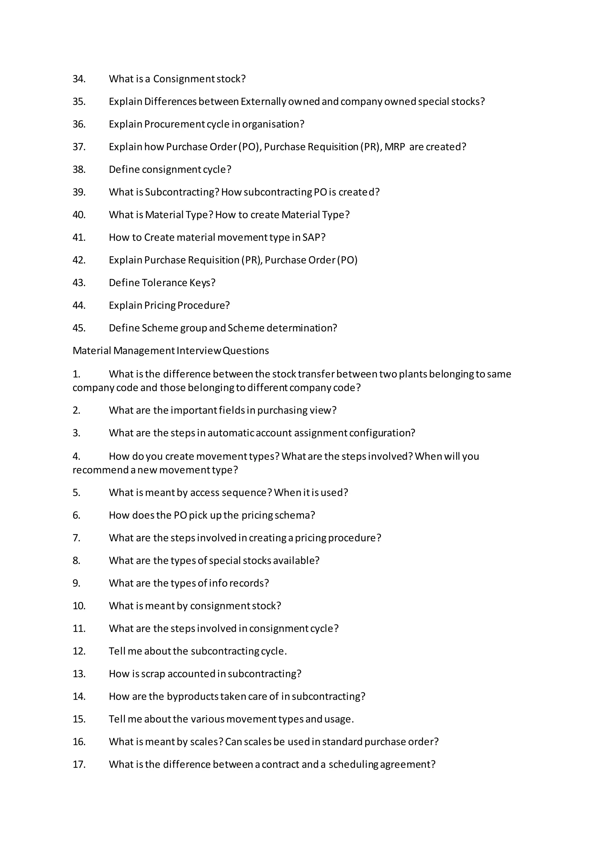34. What isa Consignmentstock?
35. ExplainDifferencesbetweenExternallyownedandcompanyownedspecial stocks?
36. ExplainProcurementcycle inorganisation?
37. ExplainhowPurchase Order(PO),Purchase Requisition(PR),MRP are created?
38. Define consignmentcycle?
39. What isSubcontracting?HowsubcontractingPOis created?
40. What isMaterial Type?How to create Material Type?
41. How to Create material movementtype inSAP?
42. ExplainPurchase Requisition(PR),Purchase Order(PO)
43. Define Tolerance Keys?
44. ExplainPricingProcedure?
45. Define Scheme groupandScheme determination?
Material ManagementInterviewQuestions
1. What isthe difference betweenthe stocktransferbetweentwoplantsbelongingtosame
companycode and those belongingtodifferentcompanycode?
2. What are the importantfieldsinpurchasing view?
3. What are the stepsinautomaticaccount assignmentconfiguration?
4. How doyou create movementtypes?Whatare the stepsinvolved?Whenwill you
recommendanewmovementtype?
5. What ismeantby access sequence?Whenitisused?
6. How doesthe POpick upthe pricingschema?
7. What are the stepsinvolvedincreatingapricingprocedure?
8. What are the typesof special stocksavailable?
9. What are the typesof inforecords?
10. What ismeantby consignmentstock?
11. What are the stepsinvolved inconsignmentcycle?
12. Tell me aboutthe subcontractingcycle.
13. How isscrap accountedinsubcontracting?
14. How are the byproductstakencare of insubcontracting?
15. Tell me aboutthe variousmovementtypesandusage.
16. What ismeantby scales?Canscalesbe usedinstandardpurchase order?
17. What isthe difference betweenacontract anda schedulingagreement?
 