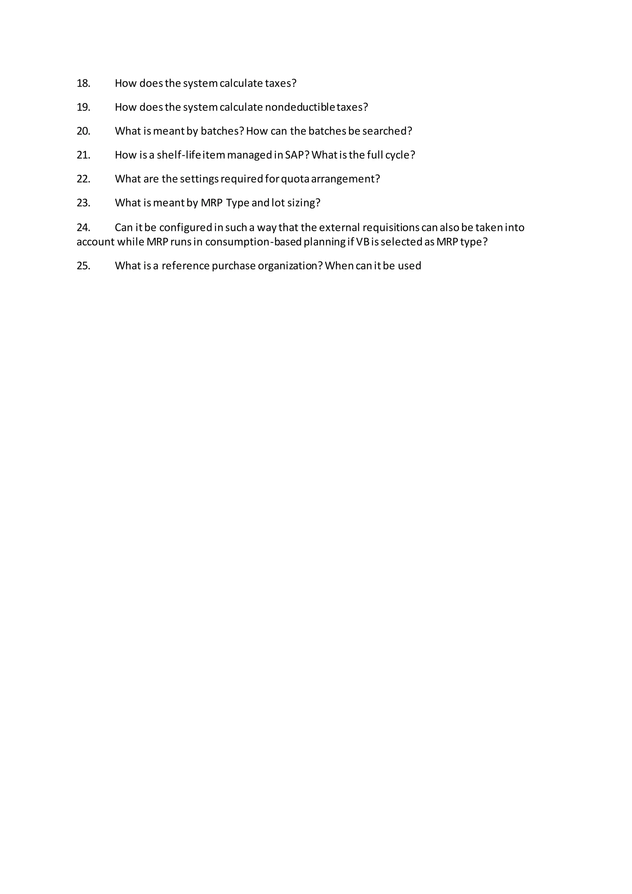 18. How doesthe systemcalculate taxes?
19. How doesthe systemcalculate nondeductibletaxes?
20. What ismeantby batches?How can the batchesbe searched?
21. How isa shelf-lifeitemmanagedinSAP?Whatisthe full cycle?
22. What are the settingsrequiredforquotaarrangement?
23. What ismeantby MRP Type andlot sizing?
24. Can itbe configuredinsucha waythat the external requisitionscanalsobe takeninto
account while MRPrunsin consumption-basedplanningif VBisselectedasMRPtype?
25. What isa reference purchase organization?Whencanitbe used
 