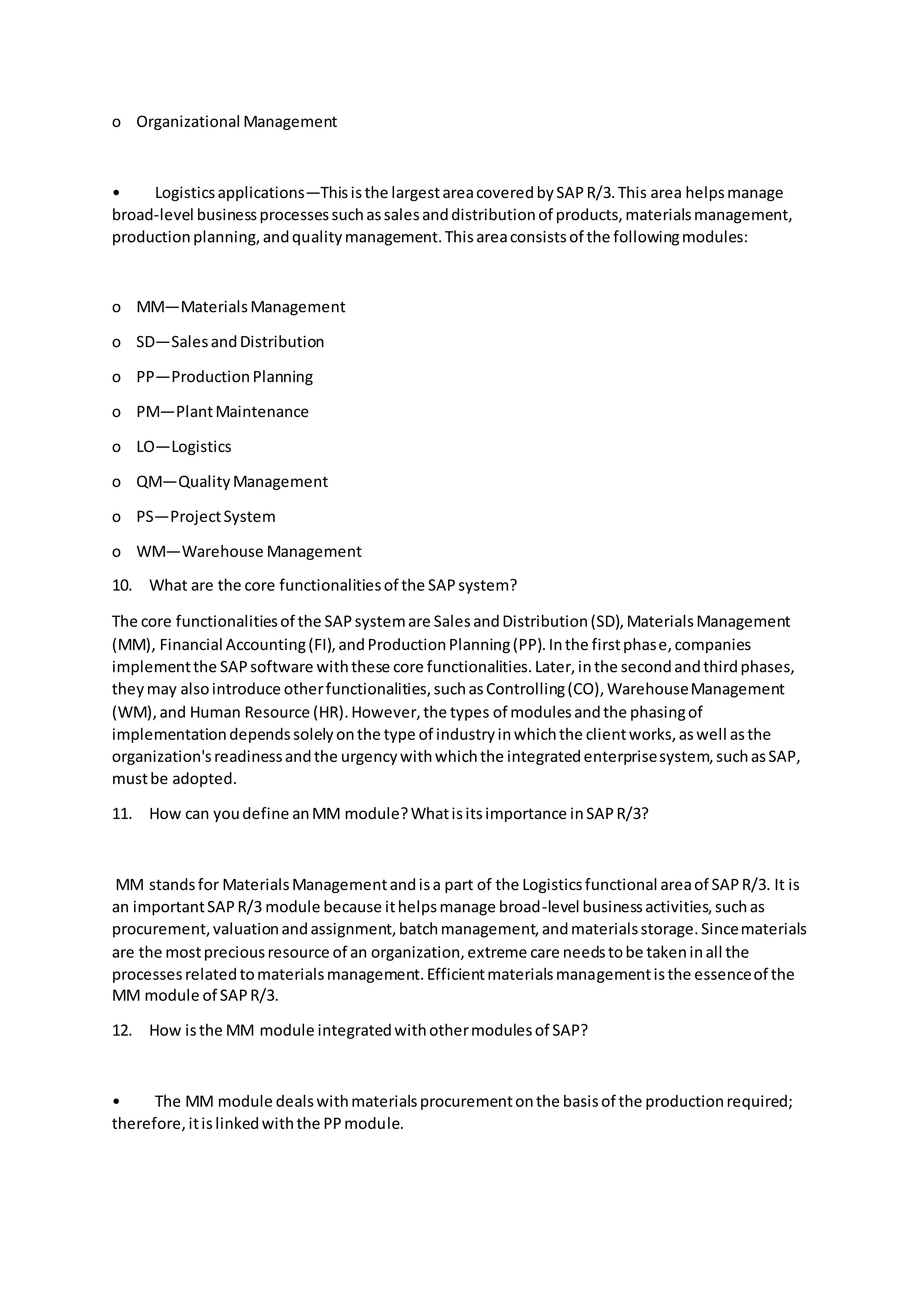 o Organizational Management
• Logisticsapplications—Thisisthe largestareacoveredbySAPR/3.This area helpsmanage
broad-level businessprocessessuchassalesanddistributionof products,materialsmanagement,
productionplanning,andqualitymanagement.Thisareaconsistsof the followingmodules:
o MM—MaterialsManagement
o SD—SalesandDistribution
o PP—ProductionPlanning
o PM—PlantMaintenance
o LO—Logistics
o QM—QualityManagement
o PS—ProjectSystem
o WM—Warehouse Management
10. What are the core functionalitiesof the SAPsystem?
The core functionalitiesof the SAPsystemare SalesandDistribution(SD),MaterialsManagement
(MM), Financial Accounting(FI),andProductionPlanning(PP).Inthe firstphase,companies
implementthe SAPsoftware withthese core functionalities.Later,inthe secondandthirdphases,
theymay alsointroduce otherfunctionalities,suchasControlling(CO),WarehouseManagement
(WM),and Human Resource (HR).However,the types of modulesandthe phasingof
implementationdependssolelyonthe type of industryinwhichthe clientworks,aswell asthe
organization'sreadinessandthe urgencywithwhichthe integratedenterprisesystem,suchasSAP,
mustbe adopted.
11. How can youdefine anMM module?Whatisitsimportance inSAPR/3?
MM standsfor MaterialsManagementandisa part of the Logisticsfunctional areaof SAPR/3. It is
an importantSAPR/3 module because ithelpsmanage broad-level businessactivities,suchas
procurement,valuationandassignment,batchmanagement,andmaterialsstorage.Sincematerials
are the mostpreciousresource of an organization,extreme care needstobe takeninall the
processesrelatedtomaterialsmanagement.Efficientmaterialsmanagementisthe essenceof the
MM module of SAPR/3.
12. How isthe MM module integratedwithothermodulesof SAP?
• The MM module dealswithmaterialsprocurementonthe basisof the productionrequired;
therefore,itislinkedwiththe PPmodule.
 