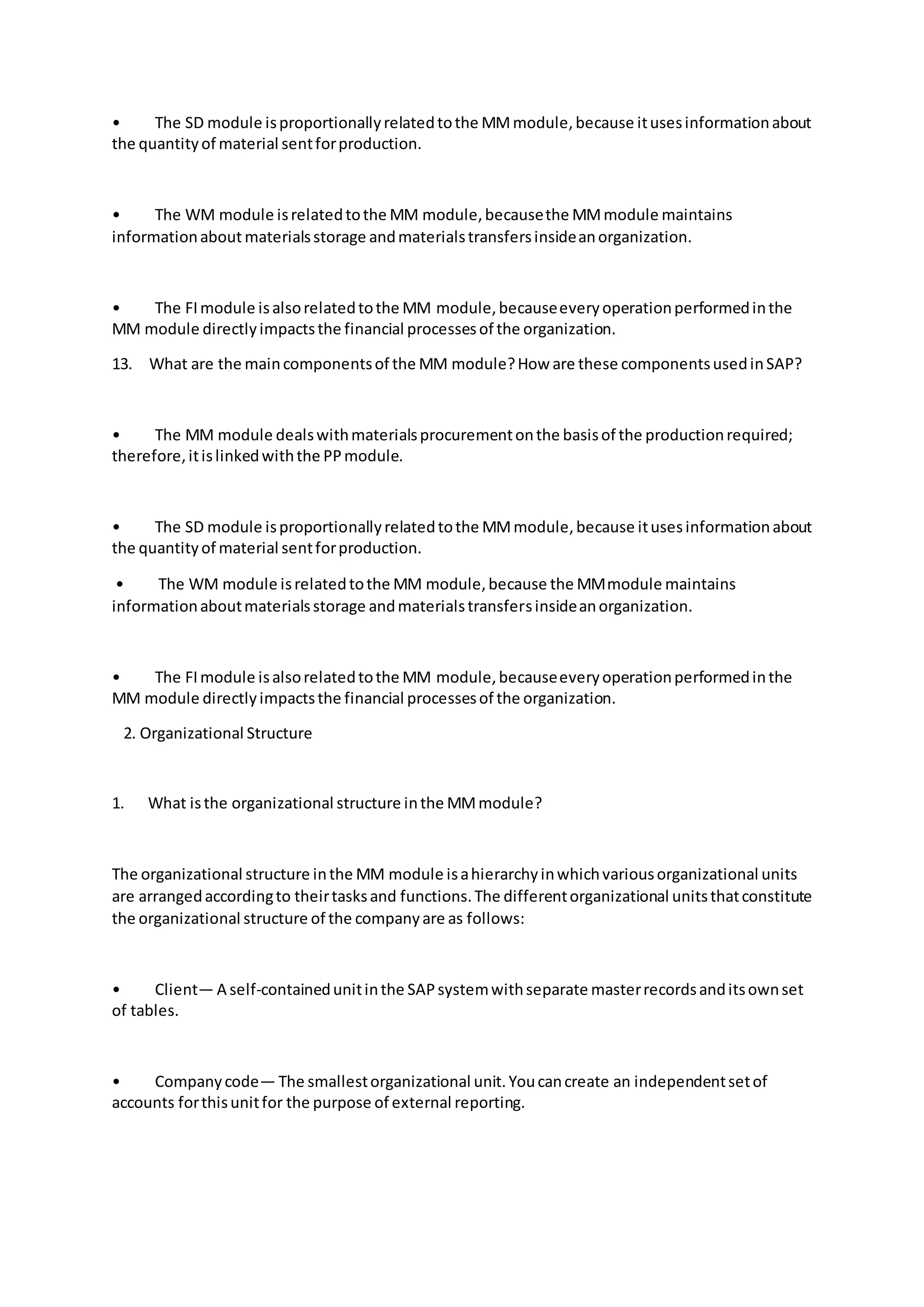 • The SD module isproportionallyrelatedtothe MMmodule,because itusesinformationabout
the quantityof material sentforproduction.
• The WM module isrelatedtothe MM module,becausethe MMmodule maintains
informationabout materialsstorage andmaterialstransfersinsideanorganization.
• The FImodule isalsorelatedtothe MM module,becauseeveryoperationperformedinthe
MM module directlyimpactsthe financial processesof the organization.
13. What are the maincomponentsof the MM module?How are these componentsusedinSAP?
• The MM module dealswithmaterialsprocurementonthe basisof the productionrequired;
therefore,itislinkedwiththe PPmodule.
• The SD module isproportionallyrelatedtothe MMmodule,because itusesinformationabout
the quantityof material sentforproduction.
• The WM module isrelatedtothe MM module,because the MMmodule maintains
informationaboutmaterialsstorage andmaterialstransfersinsideanorganization.
• The FImodule isalsorelatedtothe MM module,becauseeveryoperationperformedinthe
MM module directlyimpactsthe financial processesof the organization.
2. Organizational Structure
1. What isthe organizational structure inthe MMmodule?
The organizational structure inthe MM module isahierarchyinwhichvariousorganizational units
are arrangedaccordingto theirtasksand functions.The differentorganizational unitsthatconstitute
the organizational structure of the companyare as follows:
• Client— A self-containedunitinthe SAPsystemwithseparate masterrecordsanditsownset
of tables.
• Companycode— The smallestorganizational unit.Youcancreate an independentsetof
accounts forthisunitfor the purpose of external reporting.
 