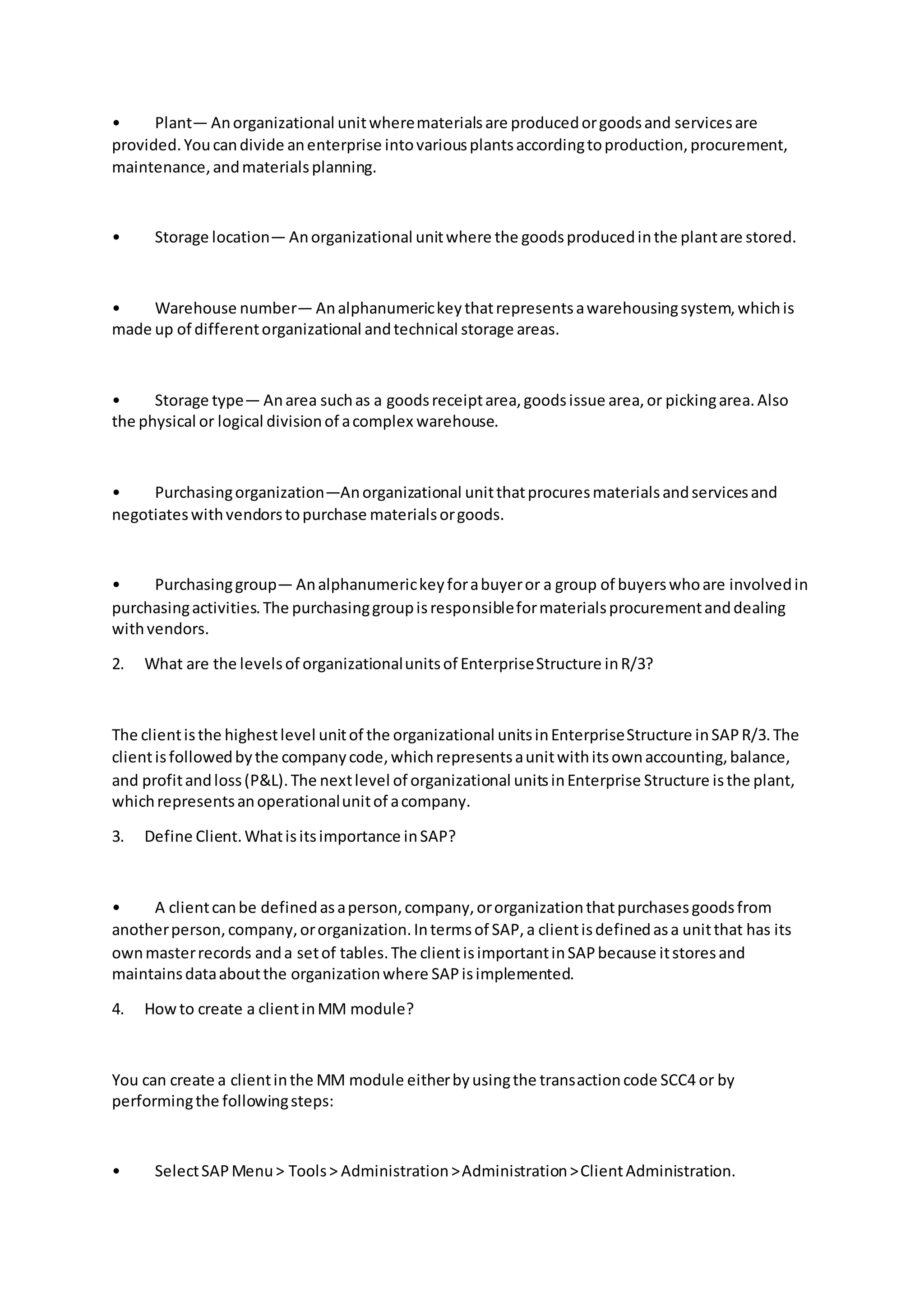 • Plant— Anorganizational unitwherematerialsare producedorgoodsand servicesare
provided.Youcandivide anenterprise intovariousplantsaccordingtoproduction,procurement,
maintenance,andmaterialsplanning.
• Storage location— Anorganizational unitwhere the goodsproducedinthe plantare stored.
• Warehouse number— Analphanumerickeythatrepresentsawarehousingsystem,whichis
made up of differentorganizational andtechnical storage areas.
• Storage type— Anarea suchas a goodsreceiptarea,goodsissue area,or pickingarea.Also
the physical or logical divisionof acomplex warehouse.
• Purchasingorganization—Anorganizational unitthatprocuresmaterialsandservicesand
negotiateswithvendorstopurchase materialsorgoods.
• Purchasinggroup— Analphanumerickeyforabuyeror a group of buyerswhoare involvedin
purchasingactivities.The purchasinggroupisresponsibleformaterialsprocurementanddealing
withvendors.
2. What are the levelsof organizationalunitsof EnterpriseStructure inR/3?
The clientisthe highestlevel unitof the organizational unitsinEnterpriseStructure inSAPR/3.The
clientisfollowedbythe companycode,whichrepresentsaunitwithitsownaccounting,balance,
and profitandloss(P&L).The nextlevel of organizational unitsinEnterprise Structure isthe plant,
whichrepresentsanoperationalunitof acompany.
3. Define Client.Whatisitsimportance inSAP?
• A clientcanbe definedasaperson,company,ororganizationthatpurchasesgoodsfrom
anotherperson,company,ororganization.Intermsof SAP,a clientisdefinedasa unitthat has its
ownmasterrecords anda setof tables.The clientisimportantinSAPbecause itstoresand
maintainsdataaboutthe organizationwhere SAPisimplemented.
4. Howto create a clientinMM module?
You can create a clientinthe MM module eitherbyusingthe transactioncode SCC4 or by
performingthe followingsteps:
• SelectSAPMenu> Tools> Administration>Administration>ClientAdministration.
 