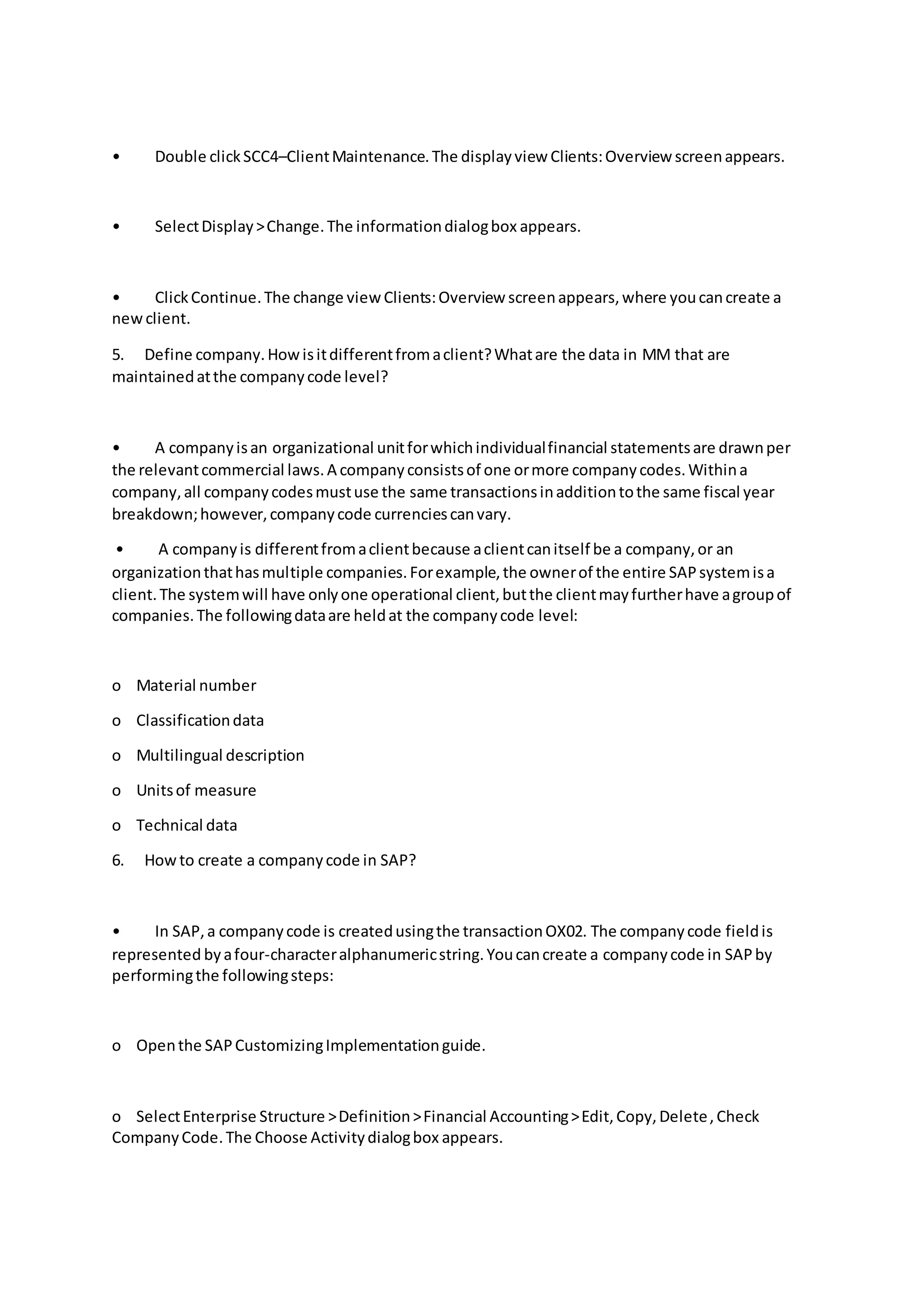 • Double clickSCC4–ClientMaintenance.The displayview Clients:Overview screenappears.
• SelectDisplay>Change.The informationdialogbox appears.
• ClickContinue.The change viewClients:Overview screenappears,where youcancreate a
newclient.
5. Define company.Howisitdifferentfromaclient?Whatare the data in MM that are
maintainedatthe companycode level?
• A companyisan organizational unitforwhichindividualfinancial statementsare drawnper
the relevantcommercial laws.A companyconsistsof one ormore companycodes.Withina
company,all companycodesmustuse the same transactionsinadditiontothe same fiscal year
breakdown;however,companycode currenciescanvary.
• A companyis differentfromaclientbecause aclientcanitself be a company,or an
organizationthathasmultiple companies.Forexample,the ownerof the entire SAPsystemisa
client.The systemwill have onlyone operational client,butthe clientmayfurtherhave agroupof
companies.The followingdataare heldat the companycode level:
o Material number
o Classificationdata
o Multilingual description
o Unitsof measure
o Technical data
6. Howto create a companycode in SAP?
• In SAP,a companycode is createdusingthe transactionOX02. The companycode fieldis
represented byafour-characteralphanumericstring.Youcancreate a companycode in SAPby
performingthe followingsteps:
o Openthe SAPCustomizingImplementationguide.
o SelectEnterprise Structure >Definition>Financial Accounting>Edit,Copy,Delete,Check
CompanyCode.The Choose Activitydialogbox appears.
 