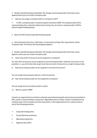 o Double-clickEditCompanyCode Data.The change view CompanyCode:Overview screen
appearswhere youcan create a companycode.
7. Howcan youassigna companycode to a companyinSAP?
• In SAP,a companycode is createdusingthe transactionOX02. The companycode fieldis
representedbyafour-characteralphanumericstring.Youcancreate a companycode in SAPby
performingthe followingsteps:
o Openthe SAPCustomizing Implementationguide.
o SelectEnterprise Structure >Definition>Financial Accounting>Edit,Copy,Delete,Check
CompanyCode.The Choose Activitydialogbox appears.
o Double-clickEditCompanyCode Data.The change view CompanyCode:Overview screen
appears,where youcan create a companycode.
8. How manycharts of accountscan be assignedinacompany?
Yes.One chart of accounts can be assignedtoseveral CompanyCodes.However,the reverse isnot
possible;i.e.,youwillnotbe able assignmore thanone chart of accountsto a single CompanyCode.
9. Howmany companycodescan be assignedinone chartof accounts?
You can assignmanycompanycodesto a chart of accounts.
10 How manycompanycodescan be assignedtoa company?
You can assignonlyone companycode to a plant.
11. What isa plantinMM?
A plantisan organizational unitwhere materialsare producedorgoodsandservicesare provided.In
SAP,a plantis representedbyaunique four-digitalphanumericnumber.A plantisallocatedtoone
companycode,and a companycan have many plants.Inthe organizational unit,aplantcan be at
one of the followinglocations:
• Corporate headquarters
• Central deliverywarehouse
• Manufacturingfacility
• Regional salesoffice
 
