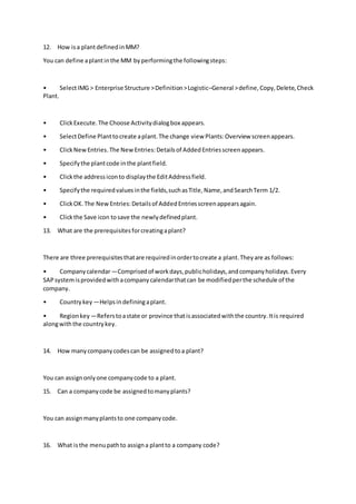 12. How isa plantdefinedinMM?
You can define aplantinthe MM byperformingthe followingsteps:
• SelectIMG > Enterprise Structure >Definition>Logistic–General >define,Copy,Delete,Check
Plant.
• ClickExecute.The Choose Activitydialogbox appears.
• SelectDefine Planttocreate aplant.The change view Plants:Overview screenappears.
• ClickNewEntries.The NewEntries:Detailsof AddedEntriesscreenappears.
• Specifythe plantcode inthe plantfield.
• Clickthe addressiconto displaythe EditAddressfield.
• Specifythe requiredvaluesinthe fields,suchasTitle,Name,andSearchTerm 1/2.
• ClickOK.The NewEntries:Detailsof AddedEntriesscreenappearsagain.
• Clickthe Save icon tosave the newlydefinedplant.
13. What are the prerequisitesforcreatingaplant?
There are three prerequisitesthatare requiredinordertocreate a plant.Theyare as follows:
• Companycalendar—Comprisedof workdays,publicholidays,andcompanyholidays.Every
SAPsystemisprovidedwithacompanycalendarthatcan be modifiedperthe schedule of the
company.
• Countrykey —Helpsindefiningaplant.
• Regionkey —Referstoastate or province thatisassociatedwiththe country.Itis required
alongwiththe countrykey.
14. How manycompanycodescan be assignedtoa plant?
You can assignonlyone companycode to a plant.
15. Can a companycode be assignedtomanyplants?
You can assignmanyplantsto one companycode.
16. What isthe menupathto assigna plantto a company code?
 