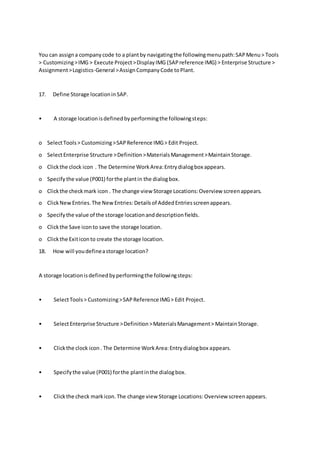 You can assigna companycode to a plantby navigatingthe followingmenupath:SAPMenu> Tools
> Customizing>IMG > Execute Project>DisplayIMG (SAPreference IMG) > Enterprise Structure >
Assignment>Logistics-General >AssignCompanyCode toPlant.
17. Define Storage locationinSAP.
• A storage locationisdefinedbyperformingthe followingsteps:
o SelectTools> Customizing>SAPReference IMG> Edit Project.
o SelectEnterprise Structure >Definition>MaterialsManagement>MaintainStorage.
o Clickthe clock icon . The Determine WorkArea:Entrydialogbox appears.
o Specify the value (P001) forthe plantin the dialogbox.
o Clickthe checkmark icon . The change view Storage Locations:Overview screenappears.
o ClickNewEntries.The NewEntries:Detailsof AddedEntriesscreenappears.
o Specifythe value of the storage locationanddescriptionfields.
o Clickthe Save iconto save the storage location.
o Clickthe Exiticonto create the storage location.
18. How will youdefineastorage location?
A storage locationisdefinedbyperformingthe followingsteps:
• SelectTools> Customizing>SAPReference IMG> Edit Project.
• SelectEnterprise Structure >Definition>MaterialsManagement> MaintainStorage.
• Clickthe clock icon. The Determine WorkArea:Entrydialogbox appears.
• Specifythe value (P001) forthe plantinthe dialogbox.
• Clickthe check markicon.The change view Storage Locations:Overview screenappears.
 