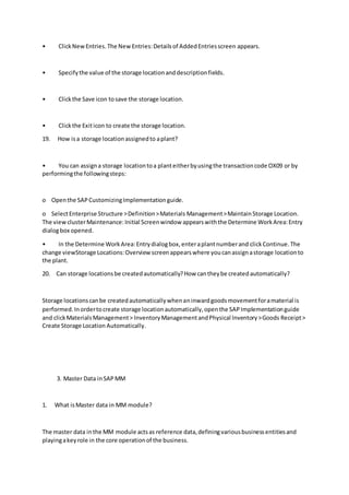 • ClickNewEntries.The NewEntries:Detailsof AddedEntriesscreen appears.
• Specifythe value of the storage locationanddescriptionfields.
• Clickthe Save icon tosave the storage location.
• Clickthe Exiticon to create the storage location.
19. How isa storage locationassignedto aplant?
• You can assigna storage locationtoa planteitherbyusingthe transactioncode OX09 or by
performingthe followingsteps:
o Openthe SAPCustomizingImplementationguide.
o SelectEnterprise Structure >Definition>Materials Management>MaintainStorage Location.
The viewclusterMaintenance:Initial Screenwindow appearswiththe Determine WorkArea:Entry
dialogbox opened.
• In the Determine WorkArea:Entrydialogbox,enteraplantnumberand clickContinue.The
change viewStorage Locations:Overview screenappearswhere youcanassignastorage locationto
the plant.
20. Can storage locationsbe createdautomatically?How cantheybe createdautomatically?
Storage locationscanbe createdautomaticallywhenaninwardgoodsmovementforamaterial is
performed.Inordertocreate storage locationautomatically,openthe SAPImplementationguide
and clickMaterialsManagement> InventoryManagementandPhysical Inventory>Goods Receipt>
Create Storage Location Automatically.
3. Master Data inSAPMM
1. What isMaster data in MM module?
The master data inthe MM module actsas reference data,definingvariousbusinessentitiesand
playingakeyrole in the core operationof the business.
 