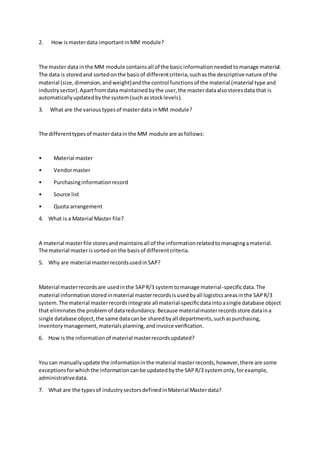 2. How ismasterdata importantinMM module?
The master data inthe MM module containsall of the basicinformationneededtomanage material.
The data is storedand sortedonthe basisof differentcriteria,suchasthe descriptive nature of the
material (size,dimension,andweight)andthe control functionsof the material (material type and
industrysector).Apartfromdata maintainedbythe user,the masterdataalsostoresdata that is
automaticallyupdatedbythe system(suchasstocklevels).
3. What are the varioustypesof masterdata inMM module?
The differenttypesof masterdatainthe MM module are asfollows:
• Material master
• Vendormaster
• Purchasinginformationrecord
• Source list
• Quota arrangement
4. What is a Material Master file?
A material masterfile storesandmaintainsall of the informationrelatedtomanagingamaterial.
The material masterissortedon the basisof differentcriteria.
5. Why are material masterrecordsusedinSAP?
Material masterrecordsare usedinthe SAPR/3 systemtomanage material-specificdata.The
material informationstoredinmaterial masterrecordsisusedbyall logisticsareasinthe SAPR/3
system.The material masterrecordsintegrate all material-specificdataintoasingle database object
that eliminatesthe problemof dataredundancy.Because materialmasterrecordsstore dataina
single database object,the same datacanbe sharedbyall departments,suchaspurchasing,
inventorymanagement,materialsplanning,andinvoice verification.
6. How is the informationof material masterrecordsupdated?
You can manuallyupdate the informationinthe material masterrecords,however,there are some
exceptionsforwhichthe informationcanbe updatedbythe SAPR/3 systemonly,forexample,
administrativedata.
7. What are the typesof industrysectorsdefinedinMaterial Masterdata?
 
