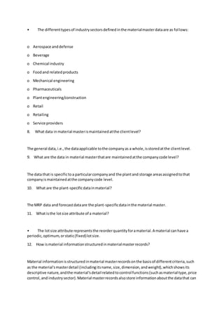 • The differenttypesof industrysectorsdefinedinthe materialmasterdataare as follows:
o Aerospace anddefense
o Beverage
o Chemical industry
o Foodand relatedproducts
o Mechanical engineering
o Pharmaceuticals
o Plantengineering/construction
o Retail
o Retailing
o Service providers
8. What data in material masterismaintainedatthe clientlevel?
The general data,i.e.,the dataapplicable tothe companyas a whole,isstoredatthe clientlevel.
9. What are the data in material masterthatare maintainedatthe companycode level?
The data that is specifictoa particularcompanyand the plantand storage areasassignedtothat
companyismaintainedatthe companycode level.
10. What are the plant-specificdatainmaterial?
The MRP data and forecastdataare the plant-specificdatainthe material master.
11. What isthe lotsize attribute of a material?
• The lotsize attribute representsthe reorderquantityforamaterial.A material canhave a
periodic,optimum,orstatic(fixed)lotsize.
12. How ismaterial informationstructuredinmaterial masterrecords?
Material informationisstructuredinmaterial masterrecordsonthe basisof differentcriteria,such
as the material'smasterdetail (includingitsname,size,dimension,andweight),whichshowsits
descriptive nature,andthe material'sdetail relatedtocontrol functions(suchasmaterial type,price
control,and industrysector).Material masterrecordsalsostore informationaboutthe datathat can
 