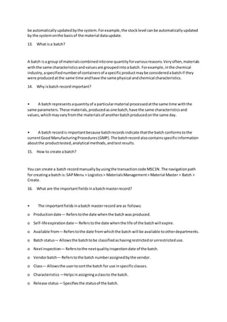 be automaticallyupdatedbythe system.Forexample,the stocklevel canbe automaticallyupdated
by the systemonthe basisof the material dataupdate.
13. What isa batch?
A batch isa group of materialscombinedintoone quantityforvariousreasons.Veryoften,materials
withthe same characteristicsandvaluesare groupedintoa batch. Forexample,inthe chemical
industry,aspecifiednumberof containersof aspecificproductmaybe consideredabatchif they
were producedatthe same time andhave the same physical andchemical characteristics.
14. Why isbatch recordimportant?
• A batch representsaquantityof a particularmaterial processedatthe same time withthe
same parameters.These materials,producedasone batch,have the same characteristicsand
values,whichmayvaryfromthe materialsof anotherbatchproducedonthe same day.
• A batch recordis importantbecause batchrecordsindicate thatthe batch conformstothe
currentGood ManufacturingProcedures(GMP).The batchrecord alsocontainsspecificinformation
aboutthe producttested,analytical methods,andtestresults.
15. How to create a batch?
You can create a batch recordmanuallybyusingthe transactioncode MSC1N. The navigationpath
for creatinga batch is:SAPMenu > Logistics> MaterialsManagement> Material Master > Batch >
Create.
16. What are the importantfieldsinabatchmasterrecord?
• The importantfieldsinabatch masterrecord are as follows:
o Productiondate— Referstothe date whenthe batchwas produced.
o Self-lifeexpirationdate— Referstothe date whenthe life of the batchwill expire.
o Available from—Referstothe date fromwhichthe batch will be available tootherdepartments.
o Batch status— Allowsthe batchtobe classifiedashavingrestrictedorunrestricteduse.
o Nextinspection— Referstothe nextqualityinspectiondate of the batch.
o Vendorbatch— Referstothe batch numberassignedbythe vendor.
o Class— Allowsthe usertosortthe batch for use inspecificclasses.
o Characteristics—Helpsinassigningaclassto the batch.
o Release status —Specifiesthe statusof the batch.
 
