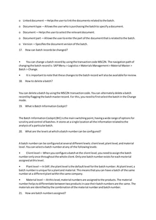 o Linkeddocument —Helpsthe usertolinkthe documentsrelatedtothe batch.
o Documenttype —Allowsthe userwhoispurchasingthe batchto specifyadocument.
o Document—Helpsthe usertoselectthe relevantdocument.
o Documentpart —Allowsthe usertoenterthe part of the documentthatisrelatedtothe batch.
o Version —Specifiesthe documentversionof the batch.
17. How can batch recordsbe changed?
• You can change a batch recordby usingthe transactioncode MSC2N. The navigationpathof
changingthe batch recordis: SAPMenu > Logistics> MaterialsManagement> Material Master >
Batch > Change.
• It is importanttonote that these changestothe batch record will alsobe availableforreview.
18. How to delete abatch?
You can delete abatch byusingthe MSC2N transactioncode.Youcan alternatelydelete abatch
record byflaggingthe batchmasterrecord. For this,youneedtofirstselectthe batchin the Change
mode.
19. What isBatch InformationCockpit?
The Batch InformationCockpit(BIC) isthe mainswitchingpoint,havingawide range of optionsfor
scrutinyandcontrol of batches.It storesat a single locationall the informationrelatedtothe
analysisof a particularbatch.
20. What are the levelsatwhichabatch numbercan be configured?
A batch numbercan be configuredatseveral differentlevels:clientlevel,plantlevel,andmaterial
level.Youcanselecta batch numberatany of the followinglevels:
• Clientlevel— Whenyouconfigure abatchat the clientlevel,youneedtoassignthe batch
numberonlyonce throughoutthe whole client.Onlyone batchnumberexistsforeachmaterial
assignedatthislevel.
• Plantlevel —InSAP,the plantlevel isthe defaultlevel forthe batchnumber.Atplantlevel,a
batch numberisunique fora plantand material.Thismeansthatyoucan have a batch of the same
numberat a differentplantwithinthe same company.
• Material level —Atthislevel,material numbersare assignedtothe products.The material
numberhelpstodifferentiate betweentwoproductsincase theirbatchnumbersare the same.The
materialsare identified bythe combinationof the material numberandbatchnumber.
21. How are batch numbersassigned?
 