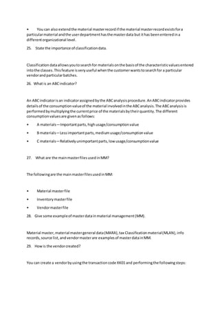 • You can also extendthe material masterrecordif the material masterrecordexistsfora
particularmaterial andthe userdepartmenthasthe masterdata but ithas beenenteredina
differentorganizational level.
25. State the importance of classificationdata.
Classification dataallowsyoutosearchfor materialsonthe basisof the characteristicvaluesentered
intothe classes.Thisfeature isveryuseful whenthe customerwantstosearchfor a particular
vendorandparticularbatches.
26. What is an ABCindicator?
An ABCindicatorisan indicatorassignedbythe ABCanalysisprocedure.AnABCindicatorprovides
detailsof the consumptionvalueof the material involvedinthe ABCanalysis.The ABCanalysisis
performedbymultiplyingthe currentprice of the materialsbytheirquantity.The different
consumptionvaluesare givenasfollows:
• A materials—Importantparts,highusage/consumptionvalue
• B materials—Lessimportantparts,mediumusage/consumptionvalue
• C materials—Relativelyunimportantparts,low usage/consumptionvalue
27. What are the mainmasterfilesusedinMM?
The followingare the mainmasterfilesusedinMM:
• Material masterfile
• Inventorymasterfile
• Vendormasterfile
28. Give some exampleof masterdatainmaterial management(MM).
Material master,material mastergeneral data(MARA),tax Classificationmaterial(MLAN),info
records,source list,andvendormasterare examplesof masterdatainMM.
29. Howis the vendorcreated?
You can create a vendorbyusingthe transactioncode XK01 and performingthe followingsteps:
 