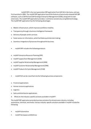 mySAPERPis the next-generationERPapplicationfromSAPAGinGermany,and was
firstlaunchedin2003. The mySAPERPapplicationhasall the featuresof previouslyreleasedSAPERP
software,suchas SAPR/3 and SAPStrategicEnterprise Management(SEM),alongwithitsown
extensions.The mySAPERPapplicationprovidese-commerce solutionsbyusingWebtechnology.
The mySAPERP applicationhasthe followingadvantages:
o Mobile infrastructure,whichimprovesworkforce mobility
o Transparencythrougha businessintelligence framework
o Deliveryof people-centricservices
o Fasteraccess to information,whichfacilitatesquickdecisionmaking
o Seamlessintegrationof processesthroughoutthe business
• mySAPERP includesthe followingproducts:
o mySAPEnterprise Resource Planning(ERP)
o mySAPSupplyChainManagement(SCM)
o mySAPSupplierRelationshipManagement(SRM)
o mySAPCustomerRelationshipManagement(CRM)
o mySAP ProductLife Cycle Management(PLM)
• mySAPR/3 can be classifiedintothe followingbusinesscomponents:
o Financial applications
o Human resource applications
o Logistics
o Salesanddistributionapplications
4. What are the industry-specificsolutionsavailableinmySAP?
The mySAPERP applicationprovidesbusinesssolutionsforalmosteveryindustry,including
automotive,chemical,andmedia.Variousindustry-specificsolutionsavailable inmySAPincludethe
following:
• mySAPAutomotive
• mySAPAerospace andDefense
 