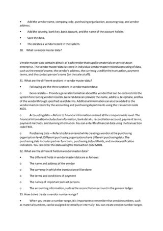 • Addthe vendorname,companycode,purchasingorganization,accountgroup,andvendor
address.
• Addthe country,bankkey,bankaccount, andthe name of the account holder.
• Save the data.
• Thiscreatesa vendorrecordinthe system.
30. What isvendormasterdata?
Vendormasterdatacontainsdetailsof eachvendorthatsuppliesmaterialsorservicestoan
enterprise.The vendormasterdataisstoredinindividual vendormasterrecordsconsistingof data,
such as the vendor'sname,the vendor'saddress,the currencyusedforthe transaction,payment
terms,and the contact person'sname (onthe salesstaff).
31. What are the differentsectionsinvendormasterdata?
• Followingare the three sectionsinvendormasterdata:
o General data— Providesgeneral informationaboutthe vendorthatcan be enteredintothe
systemforcreatingvendorrecords.General datacan provide the name,address,telephone,andfax
of the vendorthroughspecifiedsearchterms.Additional informationcanalsobe addedto the
vendormasterrecordby the accountingand purchasingdepartmentsusingthe transactioncode
XK01.
o Accountingdata—Referstofinancial informationenteredatthe companycode level.The
financial informationincludestax information,bankdetails,reconciliationaccount,paymentterms,
paymentmethods,anddunninginformation.Youcanenterthisfinancial datausingthe transaction
code FK01.
o Purchasingdata—Referstodata enteredwhile creatingavendoratthe purchasing
organizationlevel.Differentpurchasingorganizationshave differentpurchasingdata.The
purchasingdata includespartnerfunctions,purchasingdefaultfields,andinvoiceverification
indicators.Youcan enterthisdata usingthe transactioncode MK01.
32. What are the differentfieldsinvendormasterdata?
• The differentfieldsinvendormasterdataare as follows:
o The name andaddressof the vendor
o The currency inwhichthe transactionwill be done
o The terms andconditionsof payment
o The namesof importantcontactpersons
o The accountinginformation,suchasthe reconciliationaccountinthe general ledger
33. How dowe create a vendornumberrange?
• Whenyoucreate a numberrange,itis importanttorememberthatvendornumbers,such
as material numbers,canbe assignedexternallyorinternally.Youcancreate vendornumberranges
 