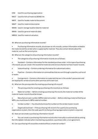 EINE Usedfor purchasingorganization
MAST Usedfor billsof material (BOM) link
MKPF Usedfor headermaterial document
MAKT Usedfor material description
MARD Usedin storage locationdatafor material
MARA Usedfor general materialsdata
MBEW Usedfor material valuation
39. What are purchasinginformationrecords?
• Purchasinginformationrecords,alsoknownasinfo records,containinformationrelatedto
the material andthe vendorwhois supplyingthe material.Theyalsocontaindetailsaboutthe
material,suchas the currentprice.
40. What are the categoriesof purchasinginformationrecords?
• The categoriesof purchasinginformationrecordsare asfollows:
o Standard—Containsinformationforthe standardpurchase order.Inthistype of purchasing
inforecord,youcan create inforecordsformaterialsandservicesthatdonot have masterrecords.
o Subcontracting—Containsorderinginformationforsubcontractorders.
o Pipeline—Containsinformationoncommoditiesthatare sentthrougha pipeline,suchasoil
or water.
o Consignment—Containsinformationonmaterialsthatare in the vendor'spossessionand
are keptbythe vendoratsome otherpremisesathisowncost.
41. What are the prerequisitesforcreatingapurchasinginforecord?
• The prerequisitesforcreatingapurchasinginforecordare as follows:
o Material number—Before creatingapurchasinginforecord,the material numberof the
material masterrecordshouldbe known.
o Manufacturerpart number(MPN) material number —Before orderingamaterial thathasan
MPN, youmustknowits MPN material number.
o Vendornumber—Youshouldalsoknow the numberon the vendormasterrecord.
o Organizational level—If the purchasinginforecordisfora particularpurchasing
organizationorplant,thenthe code specifictothat purchasingorganizationorplantisrequired.
42. How can we create a purchasing informationrecord?
• You can create a purchasinginformationrecordeithermanuallyorautomaticallybysetting
the InfoUpdate indicatorwhenmaintainingaquotation,apurchase order,oran agreement.
43. Can a purchasinginforecordbe createdwithout amaterial number?
 
