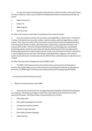 • Yes,you can create a purchasinginforecordwithouta material number.If the material does
not have a material number,youwill needthe followinginformationtocreate the purchasinginfo
record:
o Material short text
o Orderunit
o Material group
o Short termkey
44. How can we create an informationrecordbasedonthe material master?
• First,youneedto create the inforecordby selectingSAPMenu>Master Data > InfoRecord
> Create.Enterdetailssuchasvendornumber,material number,purchase organization,orplant
number.Thenenterthe numberof the informationrecord(incase of external assignments).Next,
enterthe general datafor vendors,orderedquantity,originof data,supplyinginformation,and
customstariff number.Thenenterthe planneddeliverytime,purchasinggroups,andstandard
purchasingquantity.Checkthe control dataand take the defaultvalue of tolerance dataandthe
purchasinggroupfromthe material masterrecord.Finally,enterthe netprice andthen selectGoTo
> Textstodisplaythe textoverview.If the POtextisalreadydefined,itappearsinthe material
masterrecord; otherwise,itneedstobe entered.Afterall these entrieshave beenmade,the record
issaved.
45. What isthe documentmanagementsystem(DMS) inSAP?
• The DMS in SAPhelpsyoustore external documents,suchaspicturesof the goods or
material.Byusingthe DMS, you can setthe maximumsize of the picture thatcan be uploadedina
document.The DMS helpstolinkthese external documentswiththe appropriate SAPobjects.
4. ProcurementandPurchasinginsapmm
1. What are the special stocksusedinMM?
• Special stocksare stocksthat are managedseparatelyregardlessof whethertheybelongto
your company.The company managesa material byusinga data record,whichcontainsall the
requiredinformation.The differenttypesof special stocksare asfollows:
o Salesorderstock
o Returnable packagingwithcustomer
o Consignmentstockatcustomer
o Vendorconsignmentstock
o Returnable transportpackaging
o Subcontracting
 