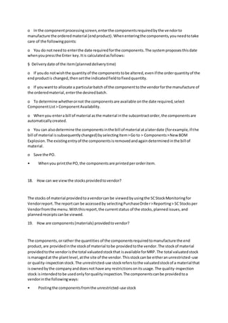 o In the componentprocessingscreen,enterthe componentsrequiredbythe vendorto
manufacture the orderedmaterial (endproduct).Whenenteringthe components,youneedtotake
care of the followingpoints:
o You do notneedto enterthe date requiredforthe components.The systemproposesthisdate
whenyoupressthe Enter key.Itis calculatedasfollows:
§ Deliverydate of the item(planneddeliverytime)
o If youdo notwishthe quantityof the componentstobe altered,evenif the orderquantityof the
endproductis changed,thensetthe indicatedfieldtofixedquantity.
o If youwantto allocate a particularbatch of the componentto the vendorforthe manufacture of
the orderedmaterial,enterthe desiredbatch.
o To determine whetherornot the componentsare available onthe date required,select
ComponentList> ComponentAvailability.
o Whenyou entera bill of material asthe material inthe subcontractorder,the componentsare
automaticallycreated.
o You can alsodetermine the componentsinthe bill of material atalaterdate (forexample,if the
bill of material issubsequentlychanged)byselectingItem>Go to > Components>New BOM
Explosion.The existingentryof the componentsisremovedandagaindeterminedinthe bill of
material.
o Save the PO.
• Whenyou printthe PO,the componentsare printedperorderitem.
18. How can we viewthe stocksprovidedtovendor?
The stocks of material providedtoavendorcan be viewedbyusingthe SCStockMonitoringfor
Vendorreport.The reportcan be accessedby selectingPurchaseOrder>Reporting> SC Stocksper
Vendorfromthe menu.Withthisreport,the currentstatus of the stocks,plannedissues,and
plannedreceiptscanbe viewed.
19. How are components(materials) providedtovendor?
The components,orrather the quantities of the componentsrequiredtomanufacture the end
product,are providedinthe stockof material tobe providedtothe vendor.The stockof material
providedtothe vendoristhe total valuatedstockthat isavailable forMRP.The total valuatedstock
ismanagedat the plantlevel,atthe site of the vendor.Thisstockcan be eitheranunrestricted-use
or quality-inspectionstock.The unrestricted-use stockreferstothe valuatedstockof a material that
isownedbythe companyanddoesnot have any restrictionsonitsusage.The quality-inspection
stock isintendedtobe usedonlyforqualityinspection.The componentscanbe providedtoa
vendorinthe followingways:
• Postingthe componentsfromthe unrestricted-use stock
 