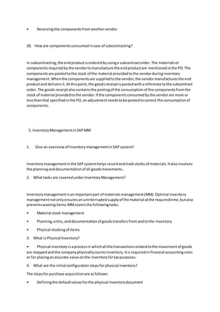 • Receivingthe componentsfromanothervendor
20. Howare componentsconsumedincase of subcontracting?
In subcontracting,the endproductisorderedbyusinga subcontractorder.The materialsor
componentsrequiredbythe vendortomanufacture the endproductare mentionedinthe PO.The
componentsare postedtothe stock of the material providedtothe vendorduringinventory
management.Whenthe componentsare suppliedtothe vendor,the vendormanufacturesthe end
productand deliversit.Atthispoint,the goodsreceiptispostedwithareference tothe subcontract
order.The goods receiptalsocontainsthe postingof the consumptionof the componentsfromthe
stock of material providedtothe vendor.If the componentsconsumedbythe vendorare more or
lessthanthat specifiedinthe PO,anadjustmentneedstobe postedtocorrect the consumptionof
components.
5. InventoryManagementinSAPMM
1. Give an overviewof InventorymanagementinSAPsystem?
Inventorymanagementinthe SAPsystemhelps recordandtrackstocks of materials.Italsoinvolves
the planninganddocumentationof all goodsmovements..
2. What tasks are coveredunderInventoryManagement?
Inventorymanagementisanimportantpart of materialsmanagement(MM).Optimal inventory
managementnotonlyensuresanuninterruptedsupplyof the material atthe requiredtime,butalso
preventswastingitems.MMcoversthe followingtasks:
• Material stock management
• Planning,entry,anddocumentationof goodstransfers fromandtothe inventory
• Physical stockingof items
3. What is Physical Inventory?
• Physical inventoryisaprocessin whichall the transactionsrelatedtothe movementof goods
are stoppedandthe companyphysicallycountsinventory.Itisrequiredinfinancial accountingrules
or for placinganaccurate value onthe inventoryfortax purposes.
4. What are the initial configurationstepsforphysical inventory?
The stepsfor purchase acquisitionare asfollows:
• Definingthe defaultvaluesforthe physical inventorydocument
 