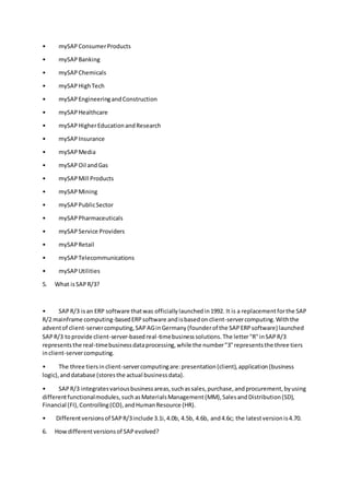 • mySAPConsumerProducts
• mySAPBanking
• mySAPChemicals
• mySAPHighTech
• mySAPEngineeringandConstruction
• mySAPHealthcare
• mySAP HigherEducationandResearch
• mySAPInsurance
• mySAPMedia
• mySAPOil andGas
• mySAPMill Products
• mySAPMining
• mySAPPublicSector
• mySAPPharmaceuticals
• mySAPService Providers
• mySAPRetail
• mySAPTelecommunications
• mySAPUtilities
5. What isSAPR/3?
• SAPR/3 isan ERP software thatwas officiallylaunchedin1992. It is a replacementforthe SAP
R/2 mainframe computing-basedERPsoftware andisbasedonclient-servercomputing.Withthe
adventof client-servercomputing,SAPAGinGermany(founderof the SAPERPsoftware) launched
SAPR/3 toprovide client-server-basedreal-timebusinesssolutions.The letter"R"inSAPR/3
representsthe real-timebusinessdataprocessing,while the number"3"representsthe three tiers
inclient-servercomputing.
• The three tiersinclient-servercomputingare:presentation(client),application(business
logic),anddatabase (storesthe actual businessdata).
• SAPR/3 integratesvariousbusinessareas,suchassales,purchase,andprocurement,byusing
differentfunctionalmodules,suchasMaterialsManagement(MM),SalesandDistribution(SD),
Financial (FI),Controlling(CO),andHumanResource (HR).
• Differentversionsof SAPR/3include 3.1i,4.0b, 4.5b, 4.6b, and4.6c; the latestversionis4.70.
6. Howdifferentversionsof SAPevolved?
 