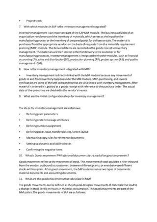 • Projectstock
7. With whichmodulesinSAPisthe inventorymanagementintegrated?
Inventorymanagementisanimportantpart of the SAPMM module.The businessactivitiesof an
organizationrevolvearoundthe inventoryof materials,whichservesasthe inputforthe
manufacturingprocessorthe inventoryof preparedgoodsfordeliveryorsale.The material is
purchasedfromthe appropriate vendorsonthe basisof requestsfromthe materialsrequirement
planning(MRP) module.The delivereditemsare recordedasthe goodsreceiptininventory
management.The materialsare thenstored,eitherfordeliverytothe customeror for
manufacturingprocesses.Inventorymanagementisintegratedwithothermodules,suchasfinancial
accounting(FI),salesanddistribution(SD),productionplanning(PP),projectsystem(PS),andquality
management(QM).
8. How is the inventorymanagementintegratedwithMM?
• Inventorymanagementis directlylinkedwiththe MMmodule because anymovementof
goodsto and frominventoryhappensunderthe MMmodule.MRP,purchasing,andinvoice
verificationare some of the MMcomponentsthatare alsolinkedwithinventorymanagement.After
material isordereditispostedasa goodsreceiptwithreference tothe purchase order.The actual
data of the quantitiesare checkedinthe vendor'sinvoice.
9. What are the initial configurationstepsforinventorymanagement?
The stepsfor inventorymanagement are asfollows:
• Definingplantparameters
• Definingsystemmessage attributes
• Definingnumberassignment
• Defininggoodsissue,transferposting,screenlayout
• Maintainingcopyrulesforreference documents
• Settingupdynamicavailabilitychecks
• Confirmingthe negativeitems
10. What isGoods movement?Whattype of documentsiscreatedaftergoodsmovement?
Goodsmovementreferstothe movementof stock.Thismovementof stockcouldbe eitherinbound
fromthe vendor,outboundtoacustomer,betweendifferentplants,orevenbetweendifferent
stockswithina plant.Aftergoodsmovement,the SAPsystemcreatestwotypesof documents:
material documentsandaccountingdocuments.
11. What are the goodsmovementsthattake place inMM?
The goods movementscanbe definedasthe physical orlogical movementsof materialsthatleadto
a change instock levelsorresultsinmaterial consumption.The goodsmovementsare partof the
MM policy.The goodsmovementsinSAPare as follows:
 