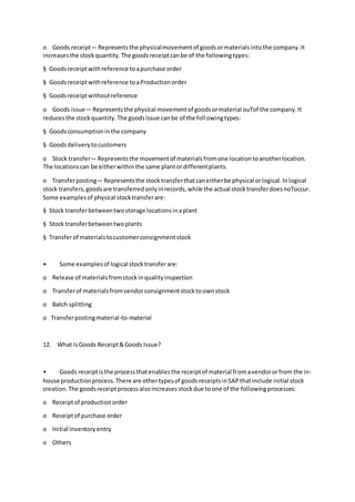 o Goods receipt— Representsthe physicalmovementof goodsormaterialsintothe company.It
increasesthe stockquantity.The goodsreceiptcanbe of the followingtypes:
§ Goodsreceiptwithreference toapurchase order
§ Goodsreceiptwithreference toaProductionorder
§ Goodsreceiptwithoutreference
o Goods issue— Representsthe physical movementof goodsormaterial ouTof the company.It
reducesthe stockquantity.The goodsissue canbe of the followingtypes:
§ Goodsconsumptioninthe company
§ Goodsdeliverytocustomers
o Stock transfer— Representsthe movementof materialsfromone locationtoanotherlocation.
The locationscan be eitherwithinthe same plantordifferentplants.
o Transferposting— Representsthe stocktransferthatcaneitherbe physical orlogical.Inlogical
stock transfers,goodsare transferredonlyinrecords,while the actual stocktransferdoesnoToccur.
Some examplesof physical stocktransferare:
§ Stock transferbetweentwostorage locationsinaplant
§ Stock transferbetweentwoplants
§ Transferof materialstocustomerconsignmentstock
• Some examplesof logical stocktransferare:
o Release of materialsfromstockinqualityinspection
o Transferof materialsfromvendorconsignmentstocktoownstock
o Batch splitting
o Transferpostingmaterial-to-material
12. What isGoods Receipt&Goods Issue?
• Goods receiptisthe processthatenablesthe receiptof material fromavendororfrom the in-
house productionprocess.There are othertypesof goodsreceiptsinSAPthatinclude initial stock
creation.The goodsreceiptprocessalsoincreasesstockdue toone of the followingprocesses:
o Receiptof productionorder
o Receiptof purchase order
o Initial inventoryentry
o Others
 