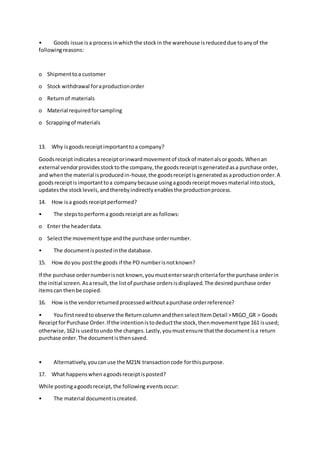 • Goods issue isa processinwhichthe stockin the warehouse isreduceddue toanyof the
followingreasons:
o Shipmenttoa customer
o Stock withdrawal foraproductionorder
o Returnof materials
o Material requiredforsampling
o Scrappingof materials
13. Why isgoodsreceiptimportanttoa company?
Goodsreceiptindicatesareceiptorinwardmovementof stockof materialsorgoods.Whenan
external vendorprovidesstocktothe company,the goodsreceiptisgeneratedasa purchase order,
and whenthe material isproducedin-house,the goodsreceiptisgeneratedasaproductionorder.A
goodsreceiptisimportanttoa companybecause usingagoodsreceiptmovesmaterial intostock,
updatesthe stocklevels,andtherebyindirectlyenablesthe productionprocess.
14. How isa goodsreceiptperformed?
• The stepstoperforma goodsreceiptare as follows:
o Enter the headerdata.
o Selectthe movementtype andthe purchase ordernumber.
• The documentispostedinthe database.
15. How doyou postthe goods if the PO numberisnotknown?
If the purchase ordernumberisnot known,youmustentersearchcriteriaforthe purchase orderin
the initial screen.Asaresult,the listof purchase ordersisdisplayed.The desiredpurchase order
itemscan thenbe copied.
16. How isthe vendorreturnedprocessedwithoutapurchase orderreference?
• You firstneedtoobserve the ReturncolumnandthenselectItemDetail >MIGO_GR > Goods
ReceiptforPurchase Order.If the intentionistodeductthe stock,thenmovementtype 161 isused;
otherwise,162is usedtoundo the changes.Lastly,youmustensure thatthe documentisa return
purchase order.The documentisthensaved.
• Alternatively,youcanuse the M21N transactioncode forthispurpose.
17. What happenswhenagoodsreceiptisposted?
While postingagoodsreceipt,the following eventsoccur:
• The material documentiscreated.
 