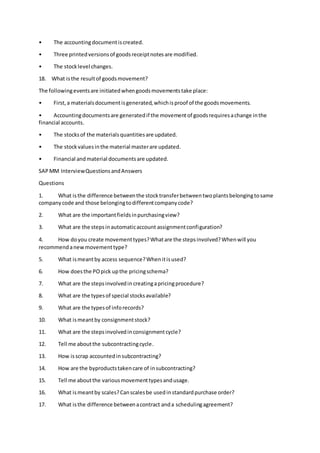 • The accountingdocumentiscreated.
• Three printedversionsof goodsreceiptnotesare modified.
• The stocklevel changes.
18. What isthe resultof goodsmovement?
The followingeventsare initiatedwhengoodsmovementstake place:
• First,a materialsdocumentisgenerated,whichisproof of the goodsmovements.
• Accountingdocumentsare generatedif the movementof goodsrequiresachange inthe
financial accounts.
• The stocksof the materialsquantitiesare updated.
• The stockvaluesinthe material masterare updated.
• Financial andmaterial documentsare updated.
SAPMM InterviewQuestionsandAnswers
Questions
1. What isthe difference betweenthe stocktransferbetweentwoplantsbelongingtosame
companycode and those belongingtodifferentcompanycode?
2. What are the importantfieldsinpurchasingview?
3. What are the stepsinautomaticaccount assignmentconfiguration?
4. How doyou create movementtypes?Whatare the stepsinvolved?Whenwill you
recommendanewmovementtype?
5. What ismeantby access sequence?Whenitisused?
6. How doesthe POpick upthe pricingschema?
7. What are the stepsinvolvedin creatingapricingprocedure?
8. What are the typesof special stocksavailable?
9. What are the typesof inforecords?
10. What ismeantby consignmentstock?
11. What are the stepsinvolvedinconsignmentcycle?
12. Tell me aboutthe subcontractingcycle.
13. How isscrap accountedinsubcontracting?
14. How are the byproductstakencare of insubcontracting?
15. Tell me aboutthe variousmovementtypesandusage.
16. What ismeantby scales?Canscalesbe usedinstandardpurchase order?
17. What isthe difference betweenacontract anda schedulingagreement?
 