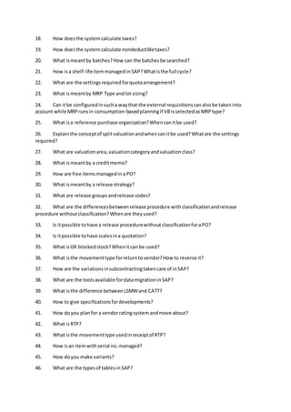 18. How doesthe systemcalculate taxes?
19. How doesthe systemcalculate nondeductibletaxes?
20. What ismeantby batches?How can the batchesbe searched?
21. How isa shelf-lifeitemmanagedin SAP?Whatisthe full cycle?
22. What are the settingsrequiredforquotaarrangement?
23. What ismeantby MRP Type andlot sizing?
24. Can itbe configuredinsucha waythat the external requisitionscanalsobe takeninto
account while MRPrunsin consumption-basedplanningif VBisselectedasMRPtype?
25. What isa reference purchase organization?Whencanitbe used?
26. Explainthe conceptof splitvaluationandwhencanitbe used?Whatare the settings
required?
27. What are valuationarea,valuationcategoryandvaluationclass?
28. What ismeantby a creditmemo?
29. How are free itemsmanagedina PO?
30. What ismeantby a release strategy?
31. What are release groupsandrelease codes?
32. What are the differencesbetweenrelease procedure withclassificationandrelease
procedure withoutclassification?Whenare theyused?
33. Is itpossible tohave a release procedurewithoutclassificationforaPO?
34. Is itpossible tohave scalesina quotation?
35. What isGR blockedstock?Whenit can be used?
36. What isthe movementtype forreturntovendor?How to reverse it?
37. How are the variationsinsubcontractingtakencare of inSAP?
38. What are the toolsavailable fordatamigrationinSAP?
39. What isthe difference betweenLSMWand CATT?
40. How to give specificationsfordevelopments?
41. How doyou planfor a vendorratingsystemandmove about?
42. What isRTP?
43. What isthe movementtype usedinreceiptof RTP?
44. How isan itemwithserial no.managed?
45. How doyou make variants?
46. What are the typesof tablesinSAP?
 