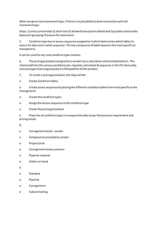Whenwe go to newmovementtype,if there isnopossibilitytodone transactionwithold
movementtype.
Steps:1) entrycontrol data 2) short text3) allowedtransactions4)helptext5)update control data
6)account grouping7)reasonsformovement
5. Conditiontype hasanaccess sequence assignedtoitwhichdetermineswhichtablesto
access fordata and inwhat sequence. Thishasasequence of table basedonthe mostspecificto
mostgeneric.
It can be usedforany newconditiontype creation.
6. The pricingprocedure assignedtoa vendorhasa calculationschemaattachedtoit. This
schemadefinesthe variousconditions pre-requisite,calculation&sequence inthe PO.Generally,
onlyone type of pricingprocedure isfollowedforall the vendors.
7. To create a pricingprocedure,the stepswillbe
o Create Conditiontables
o Create accesssequence byplacingthe different conditiontablesfrommostspecifictothe
mostgeneral.
o Create the conditiontypes
o Assignthe Accesssequence tothe conditiontype
o Create the pricingprocedure
o Place the all conditiontypesinasequential orderasperthe businessrequirement and
pricingneeds.
8.
o Consignmentstock - vendor
o Componentsprovidedtovendor
o Projectstock
o Consignmentstockcustomer
o Pipeline material
o Orderson hand
9.
o Standard
o Pipeline
o Consignment
o Subcontracting
 