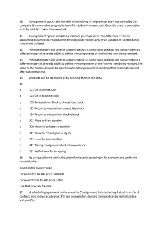 10. Consignmentstockisthe material whichislyinginthe premisesbutisnotownedbythe
company.It has novalue assignedtoituntil itistakenintoown stock.Once it isusedinproduction
or to be sold,it istakenintoownstock.
11. Consignmentcycle issimilartoa standardpurchase cycle.The differenceitthatno
accountingdocumentiscreatedat the time of goodsreceiptsonlyqtyisupdated.Itissettledonce
the same is utilized.
12. Whenthe material issentfor subcontractingi.e.some valueaddition,itisconvertedintoa
differentmaterial.ItneedsaBOMto define the componentsof the finisheditembeingreceived.
13. Whenthe material issentfor subcontractingi.e.some valueaddition,itisconvertedintoa
differentmaterial.ItneedsaBOMto define the componentsof the finisheditembeingreceived.The
scrap or the processlosscan be adjustedwhiledoingaqualityinspectionof the material received
aftersubcontracting.
14. productscan be takencare of by definingtheminthe BOM.
15.
o 101 GR in unrest.Use
o 103 GR in Blockedstock
o 105 Release fromBlocktoUnrest.Use stock.
o 122 Returnto vendorfromunrest.Use stock.
o 124 Returnto vendorfromblockedstock
o 301 Plantto Planttransfer.
o 309 Material to Material transfer
o 311 Transferfromstg locto stg loc
o 261 Issue forconsumption
o 411 Takingconsignmentstockintoownstock
o 551 Withdrawal forscrapping
16. By usingscaleswe can fix the price of a material accordingly,forexample,we canfix the
material price.
Basedon the quantity like
For quantity1 to 100 price isRs1000
For quantity101 to 200 price is 900
Like that,you can fix price.
17. A schedulingagreementcanbe made for Consignment,Subcontracting&stock transfer.A
contract, alsoknownas a blanketPO,can be made for standarditemsandcan be restrictedtoa
Value orQty.
 
